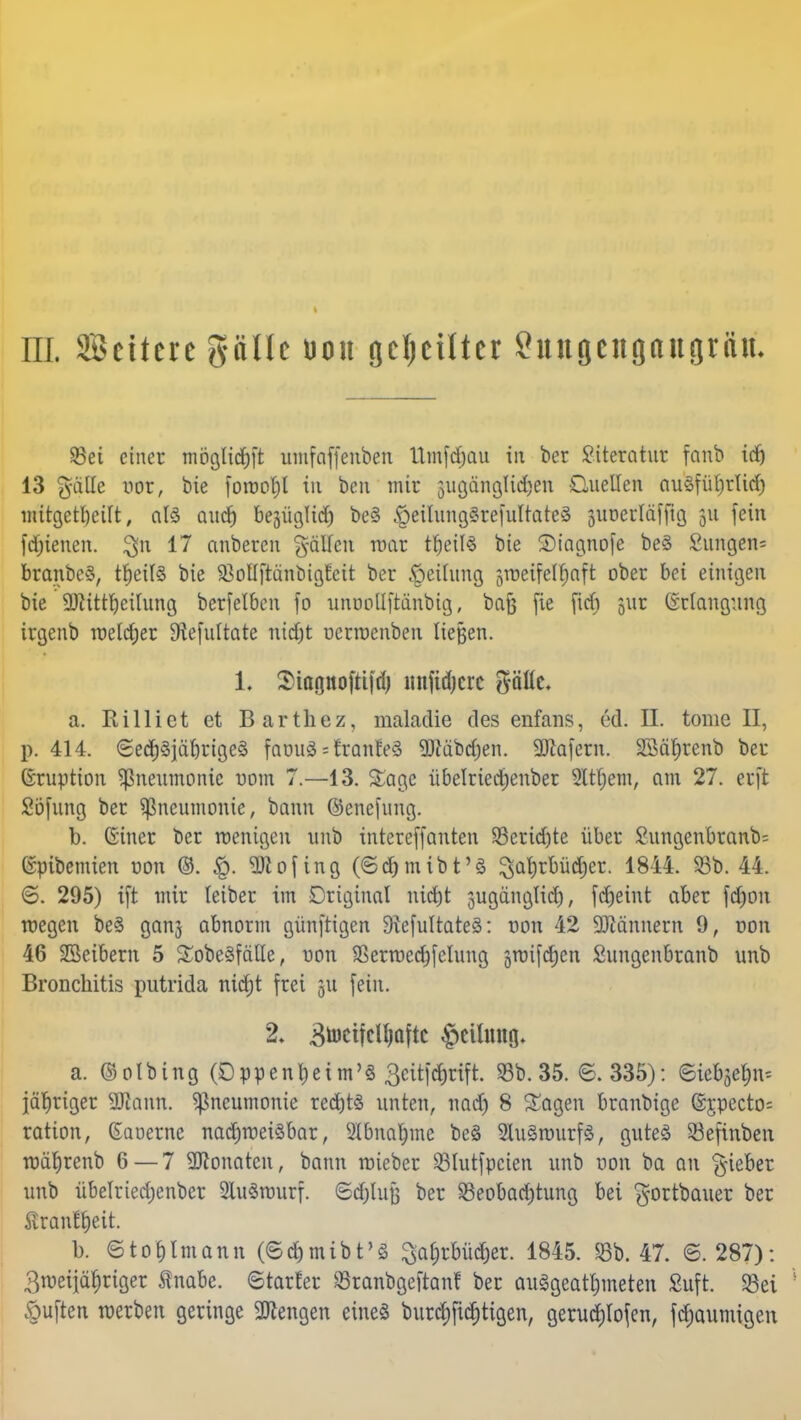 m. Settere plle uou geseilter Suugengaugriüu 93ei einer möglid^ft umfaffenben Umfdjau in ber Literatur fanb irfj 13 pfiffe xm, bie forool)l in ben mir sugängltd^en Quellen auSfüljrlitf) «Ätgct^eilt, als autf) begüglid) be§ £>eilung§refultate§ äUDerläfftg 51t fein fdjienen. $n 17 anberen fallen mar t£)eil§ bie Siagnofe be§ £ungen= branbcS, tf)eil§ bie SBoUftänbißfeit ber Reifung srocifcl^nft ober bei einigen bie 9)tittf)eilung berfelben fo unooüftänbig, bafj fic fitfi juc Erlangung irgenb welcher 9iefultate nidjt uermenben liegen. 1. Siaonofti|d) lmftdjcrc pttc. a. Rilliet et Barthez, maladie des enfans, ed. II. tome II, p. 414. <£ed)3jäf)rige3 faouäsfranfeä 9JMbd;en. 9Kafern. SBä^renb ber (Sruption Pneumonie uom 7.—13. £age übelriedjenber Sttfjem, am 27. erft Söfung ber Pneumonie, bann ©enefung. b. Giner ber wenigen unb intereffanten 23erid)te über £ungenbranb= ©pibemien von ©. §. SRofing (©d&mibt'S ^abrbüdjer. 1844. 58b. 44. 6. 295) ift mir leiber im Original nirfjt jugänglid), (cfjeint aber fdjon wegen beS ganj abnorm günfttgen 9?efultate8: von 42 Scannern 9, oon 46 SSeibern 5 Sobeäfätle, uon SSertuecbfelung sroifdEjen Sungenbranb unb Bronchitis putrida nietjt frei 311 fein. 2* Btoctfclljaftc §cilmtfl- a. ©olbing (Oppenheim'« 3citförift:. 93b. 35. 6.335): (Sieben* jähriger «Kann. Pneumonie rechts unten, nad) 8 Sagen branbige (Sjpecto= ration, Gaoerne nachweisbar, 2£bnajjme be3 2lu§wurf§, gutes SSefinbcn wäljrenb 6 — 7 9Konatcn, bann roieber 23lutfpcien unb uon ba an lieber unb übelriedjenber SluSwurf. ©djlufj ber 33eobad)tung bei $ortbauer ber Äranf&eit. b. etoblmann (©d&mibt'S 3a£)rbüd)er. 1845. 58b. 47. 6.287): 3weiiäf>riger ftnabe. ©tarier SSranbgeftanf ber ausgeatmeten Suft. $8ei L öuften werben geringe Mengen eine« burdjfidjtigen, gerudjtofen, ftfjaumigen