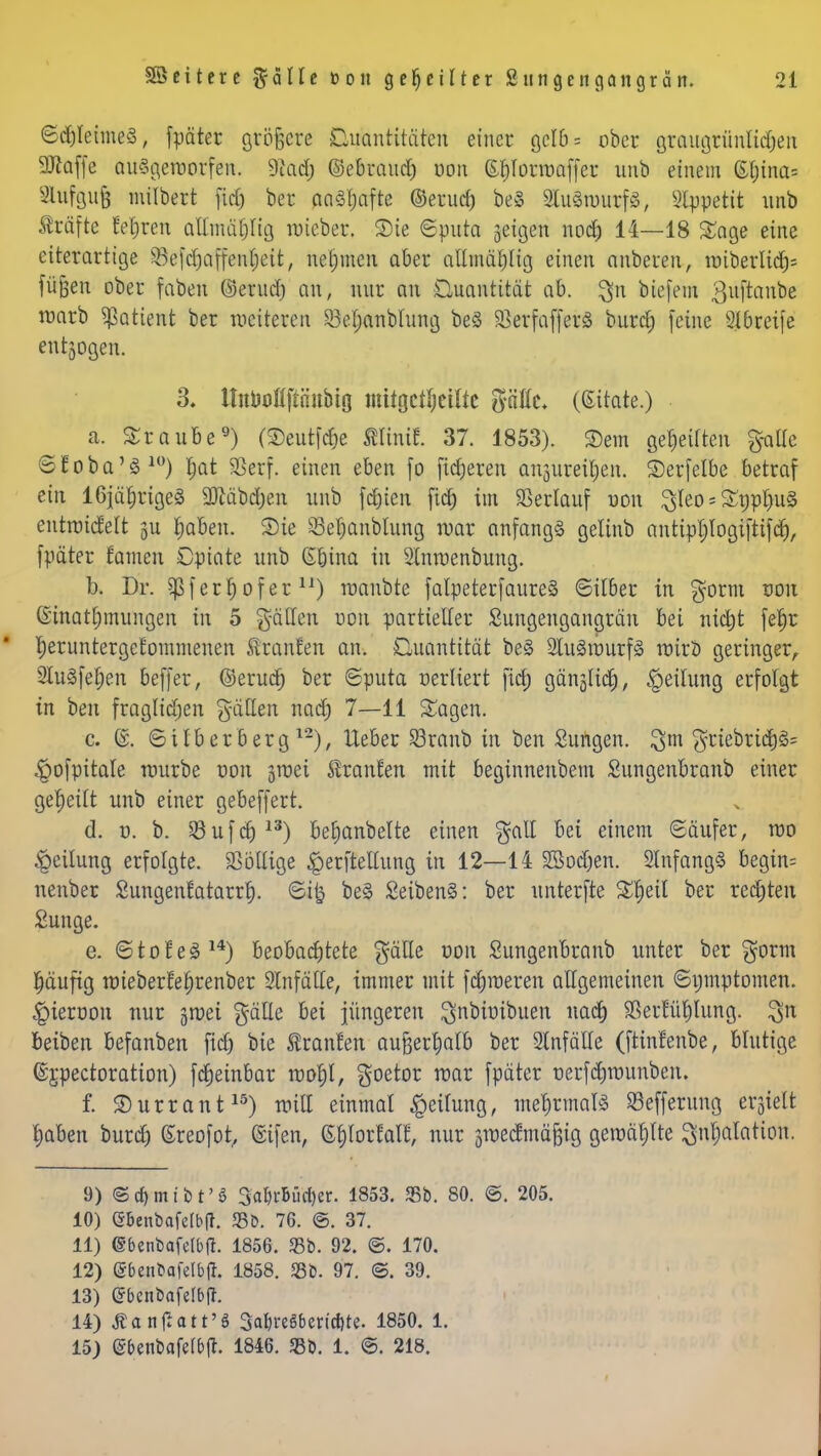 ©djleltneS, fpäter größere Diräntitäten einer gelb = ober gr&ugtünftdjen üDlaffe ausgeworfen. 9'iad; ©e&raudj oon S§Iörwaffer unb einem ßt;ina= 8lttfgufj milbert fid) ber aaöfjafte ©erud) be§ SluäwttrfS, Slppetit nnb Gräfte feieren aHmä^Iig lieber. Sie ©pnta jeigen noch 14—18 Sage eine eiterarttge ^öefcfjaffen^eit, nehmen aber allmählig einen anberen, tr>iberlidt)= fügen ober faben ©erud) an, nur an Quantität ab. $n biefem ßuftanbe warb Patient ber weiteren 23el;anblung beö SßerfafferS burd) feine Slbreife entgegen. 3. ttniJoöftnnbto mitgeteilte $ällc< (Zitate.) a. Traube9) (Seutfdje mini!. 37. 1853). Sem gereiften &atle ©Eoba'S10) hat Sßerf. einen eben fo fixeren an§ureir)en. Serfelbe betraf ein 16jährige3 3ftäbd)en unb festen fid) im Verlauf uon ^leo * SEppIjuS entwickelt gu haben. Sie SBeljanblung war anfangs gelinb antiphlogiftifd), fpäter Hamen Opiate unb G&ina in Slnwenbung. b. Dr. §pf err) of er ir) wanbte fatpeterfaureS ©über in gornt von Ginatljmungen in 5 gäÜen uon partieller Sungengangrän bei nicht fefjr heruntergekommenen tranken an. Quantität be§ 2Iu3wurf<o wirb geringer, 2lu§fehen beffer, ©erud) ber ©puta verliert ficf> gänzlich, Reitling erfolgt in ben fraglichen fällen nad) 7—11 Sagen. c. ©. ©Uberberg l2), lieber 33ranb in ben Sungen. ^m griebrtd)^ $ofpitale mürbe uon groei Äranfen mit beginnenbem Sungenbranb einer geheilt unb einer gebeffert. d. ü. b. §8ufdj13) beljanbelte einen galt bei einem ©äufer, wo Teilung erfolgte. SSötlige ^erftellung in 12—14 Sßodjen. 2lnfang§ begin= nenber Sungenfatarrl). ©i& be§ £eiben§: ber unterfte Xfyil ber rechten Sunge. e. ©tofeS14) beobachtete gälte oon Sungenbranb unter ber $orm pufig wieberfeljrenber Unfälle, immer mit fdjweren allgemeinen ©ijmptomen. #ieroon nur groei gälle bei jüngeren ^nbiuibuen nach 3Ser!üf)lung. ^n beiben befanben fid) bie tonten außerhalb ber Einfälle (ftinfenbe, blutige ©jpectoration) fdtjeinbar wofjI, goetor war fpäter üerfdjwunben. f. Surrant15) will einmal Teilung, mehrmals ©efferung erjielt haben burd) (Sreofot, ©ifen, (S^lorfalf, nur äwecfmäjjig gewählte Inhalation. 9) ©djmibt'S 3aI)rBüri)er. 1853. 35b. 80. ®. 205. 10) ©benbafe(b|T. 33b. 76. ©. 37. 11) ©benbafdbfi. 1856. 23b. 92. ©. 170. 12) (Sbenfcafelbfi. 1858. S5b. 97. ©. 39. 13) ©benbafelbft. 14) Äanjiott'8 3al)regben'cf)te. 1850. 1. 15) (Sbenbafelbjt. 1846. «Bö. 1. ©. 218.