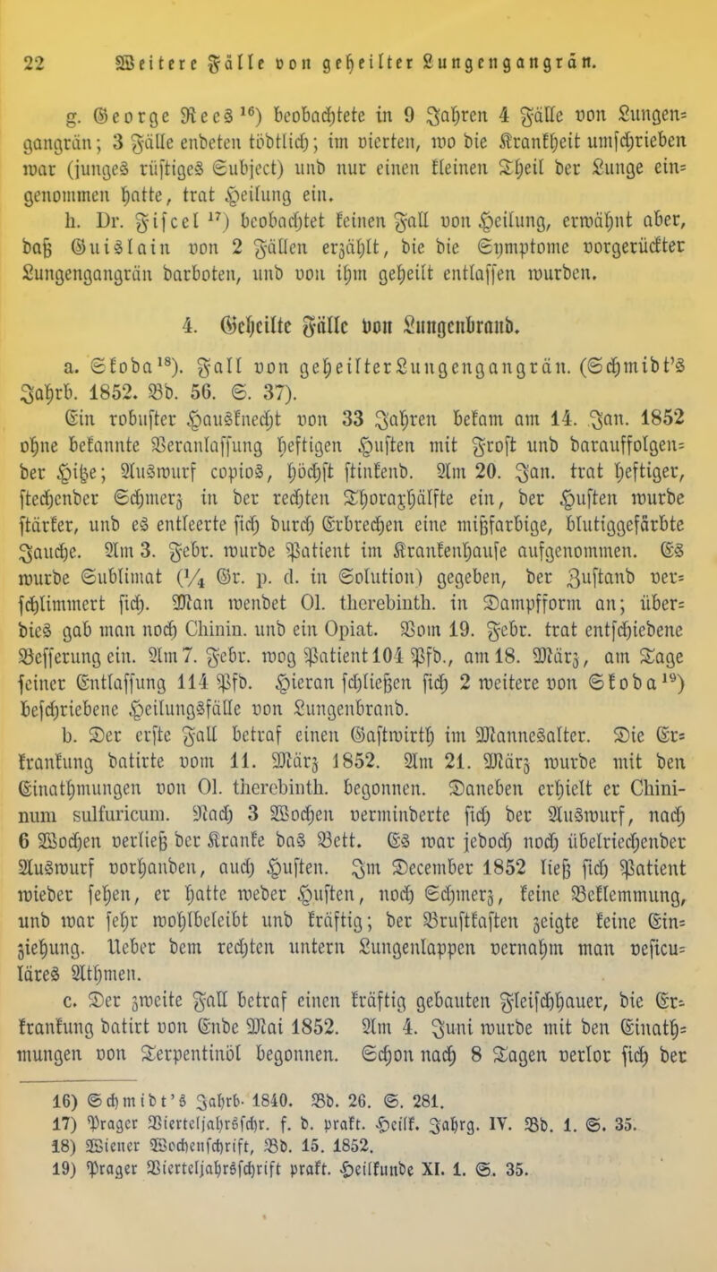 g. ©eorge 9lee§16) beobachtete in 9 %afym 4 gätte ©Ott £ung.en= gangran; 3 gfäße enbeten töbtlid); im eierten, wo bie Äranffjeit umfdjrieben war (junge» rüftigcS Subjoct) unb nur einen Seinen Xfyü ber Sunge etn= genommen fjatte, trat Reifung ein. h. Dr. gifeel 17) beobachtet feinen galt Mitteilung, ermähnt aber, bafc (SuiSlatn von 2 fällen erjätilt, bie bie Symptome norgerüefter Sungengangran barboten, unb uou il)m geseilt enttaffen mürben. 4. (Mjcüte pllc öon Srnigcubranb. a. efoba18). galt von geseilterSungcngangrän. (©djmibt'3 3af)rb. 1852. 93b. 56. 6. 37). Gin robufter £>au3fned)t von 33 $ar)ren befam am 14. ^an. 1852 ofjne befannte Sßeranlaffung beftigen Ruften mit groft unb barauffolgen; ber ^i&e; 2tu3rourf copioä, f)bct)ft ftinfenb. 2lm 20. ^an. trat heftiger, [tedjenber <2d)mer3 in ber redjten Sfyorarjjcilfte ein, ber §u[ten würbe ftärfer, unb el entleerte fid) burd) ßrbredjen eine mifjfarbige, blutiggefärbte ^audje. 2lm 3. gebr. würbe Sßattent im $ranfenf)aufe aufgenommen. @8 würbe (Sublimat (% ©r. p. d. in Solution) gegeben, ber Buftanb fcf)timmcrt fid). 2flan menbet Ol. tlicrebinth. in Sampfform an; über= bie§ gab man nod) Clüniu. unb ein Opiat. SSoin 19. gebr. trat cntfd)tebene Söefferung ein. 2lm7. gebr. wog Patient 104 $fb., am 18. 9JMrj, am Sage feiner ©ntlaffung 114 Sßfb. hieran fdjliefcen fid) 2 weitere von ©toba19) betriebene .peilungSfalle von Sungenbranb. b. ©er erftc galt betraf einen ©aftwirtt) im 9ttanne§alter. Sie @r« frauftmg batirte vom 11. SJtärj 1852. 21m 21. ajlärg würbe mit ben ©inatljmungen non Ol. therebinth. begonnen, ©aneben erhielt er Chini- num sulfuricum. 9iad) 3 2Boct)en uerminberte fid) ber 2lu3nntrf, nad; 6 2Bod)en rjerliefj ber Äranfe ba§ 53ett. war jebocT; nod; übelried;enbcr StuSwurf norljanben, aud) Ruften. $m ©ecember 1852 liefe ftd) Patient wieber fefjen, er f)atte weber §uften, nod) ©duner;}, feine SMlemmung, unb war fef;r wohlbeleibt unb Mftig; ber R3ruftfxiften jeigte feine ©in= jiefjung. lieber bem redeten untern Sungenlappen nernaljm man neficu= läreS 2ltf)men. c. ©er zweite gaH betraf einen Mftig gebauten gteifd)t)auer, bie Gr- franfung batirt uon (snbe 9Jiai 1852. 2lm 4. $uni würbe mit ben (£inatf)= mungen von Terpentinöl begonnen. <2ct)on nad) 8 Sagen nerlor fid) ber 16) ©djmibt'S 3aljrb- 1840. <Bb. 26. ©. 281. 17) ^ragcr SStcrtefjat)refct)r. f. b. praft. £ct'(f. Satyrg. IV. «8b. 1. ©. 35. 18) SBteuer 2öi>d)enfd)rift, 33b. 15. 1852. 19) «Prager aSiertcIja^röfct)rift praft. £ei(futtbe XI. 1. ©. 35.