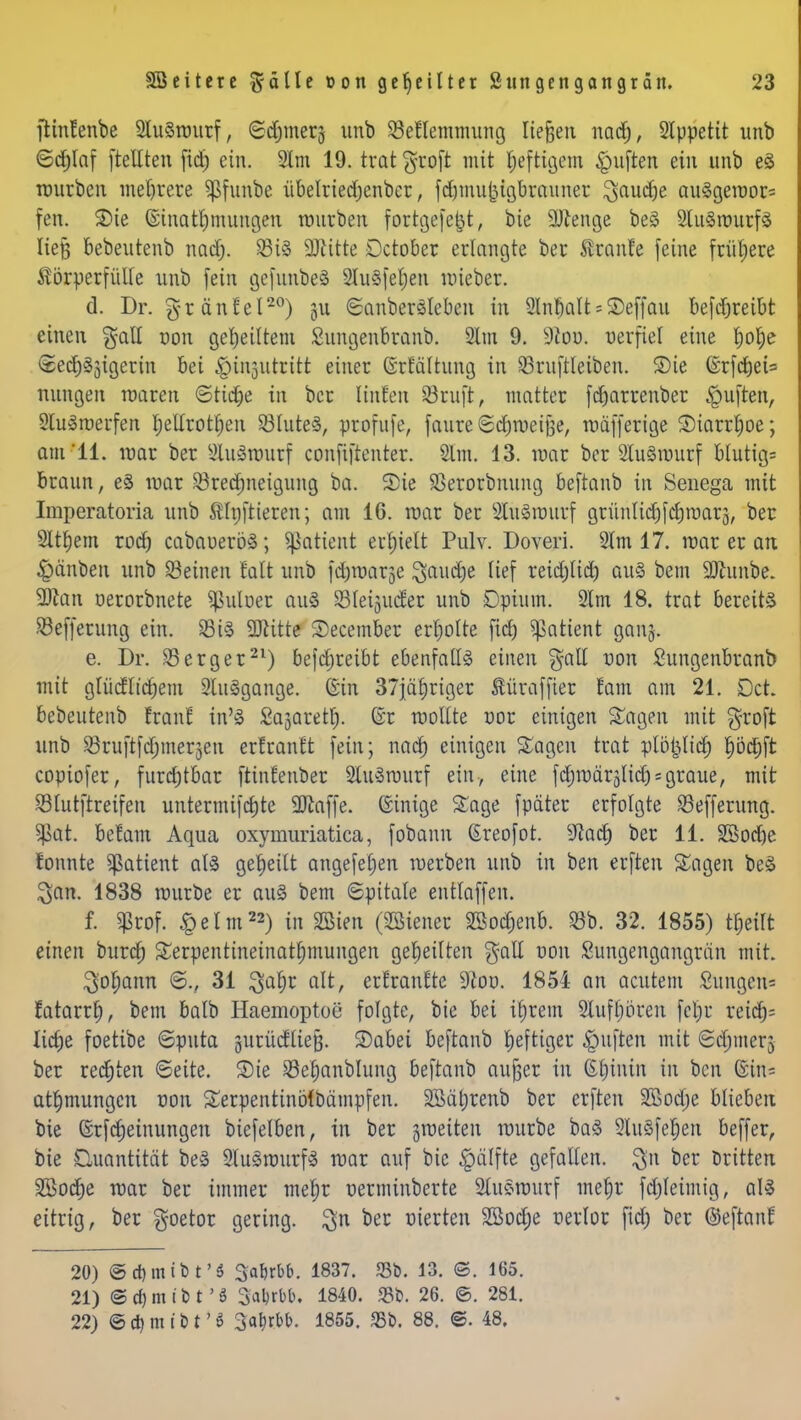 ftintenbe SluSraurf, ©djmerj unb 33el!lemmung ließen nadj, Slppetit unb ©cfjlaf [teilten fid) ein. 2lm 19. trat groft mit fjeftigem Ruften ein unb e3 mürben mehrere ^funbe übelriedjenbcr, fd)muj3igbrauner ^aud^e au§gemor= fen. Sie Ginatfmutngen mürben fortgefefjt, bie Spenge be3 SluSrourfS lieft bebeutenb nad). 33i§ 9ftitte Dctober erlangte ber Äranfe feine frühere Körperfülle unb fein gcfunbeS 2lu§fel)en mieber. d. Dr. gränlel20) 51t ©anben>leben in SlnbalUSeffau befdjreibt einen gall oon geseiltem Sungenbranb. Slm 9. 9ioo. verfiel eine fyolje ©edj§3igerin bei ^injutritt einer Grfaltung in 33ruftleiben. Sie ©rfc^et= nungen roaren ©tid)e in ber Unten 33ruft, matter fdjarrenber Ruften, 2lu<§roerfen l;ellrotf)en 33lute3, profufe, faure ©djmeifte, mäfferige Siarrfme; am'11. mar ber Sluätöutf confiftenter. Slm. 13. mar ber 2lu3murf blutig= braun, e§ mar S3red)neigiing ba. 2>ie SSerorbnung beftanb in Senega mit Imperatoria unb Elnftieren; am 16. mar ber 2lu3murf grünlidjfcrjmarä, ber Sltfjem rod) cabauerö3; ^atient erhielt Pulv. Doveri. 2lm 17. mar er an §änben unb deinen falt unb fd^marje ^aud)e lief reidjlid) au3 bem SDhtnbe. 9Ran oerorbnete ^uloer au3 33lei3ucter unb Dpiuin. SRm 18. trat bereite Sßefferung ein. 35 i§ SDlitte Secember erfjolte fid) Patient ganj. e. Dr. 33erger21) befdjreibt ebenfalls einen §all uon Sungenbranb mit glücfltdjem 2lu3gange. Gin 37ja£)riger Äüraffter fam am 21. Dct. bebeutenb !ranl in'<S Sajaretf). Gr raollte cor einigen Sagen mit groft unb 33ruftfd)merjen erfrantt fein; nad) einigen Sagen trat plöpd) pd)ft copiofer, furdjtbar ftinfenber 2lu3rourf ein, eine fdjmärälid): graue, mit 33lutftreifen Untermiete 9Jlaffe. (ginige Sage fpäter erfolgte 35efferung. $at. befam Aqua oxyrnuriatica, fobann (Ereofot. S^actj ber 11. SBod)e tonnte Patient al§ geseilt angefeljen merben unb in ben erften Sagen beä $an. 1838 mürbe er au§ bem ©pitale entlaffen. f. $rof. £elm22) in SSien (Liener Sßodjenb. 33b. 32. 1855) tfceilt einen burd) Serpentineinat^mungen geseilten $all von Sungengangran mit. 3'otyann ©., 31 jjaljt alt, erfranfte Sftou. 1851 an acutem Sungen= ratarrf), bem balb Haemoptoe folgte, bie bei iljrem 2tufl)oren fe|r reidj; lid)e foetibe ©puta gurücfließ. Sabei beftanb heftiger Ruften mit ©djmerj ber redjten ©eite. Sie 33e§anblung beftanb außer in Gtjintn in ben ©in« atljmungcn uon Serpentinötbämpfen. SSäljrenb ber erften Sßodje blieben bie Grfdjeinungen biefelben, in ber groeiten mürbe baS 2tuSfet)en beffer, bie Quantität be» 2lu3rourf3 mar auf bie §älfte gefallen. $n ber Dritten 3ßod)e mar ber immer mel)r uerminberte Slusmurf meljr fdjleimig, aI3 eitrig, ber goetor gering, $n ber uierten SSodje uerlor fidE) ber ©eftanf 20) ©djmibt'a Sa^rbb. 1837. <8b. 13. ©. 165. 21) @ d) m t b t' S Sabjbb. 1840. 331). 26. ©. 281. 22) © d) m t b t' $ 3atirbb. 1855. «ßb. 88. ©. 48.