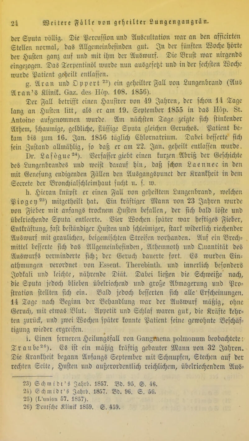 ber «Sputa nbllig. Sic ^etcttffttm unb 2lu3eultation mar an ben afficirten Stellen normal, ba3 2llfgcmeinbefinben gut. 3n feer fünften Sodjc tjörte ber Ruften ganj auf unb mit if;m ber Sluärourf. 3)ie ©ruft mar nirgenbö eingesogen. ®a3 Serpentinöl würbe nun auSgcfefct unb in ber fedjften Söodje würbe Patient geseilt entlaffen. g. Siran unb Dppert 2:?) ein geseilter galt oon Sungenbranb (9Iu§ 91 ran'3 fflintf. Gaz. des Hup. 108. 1850). £er galt betrifft einen §aufircr oon 49 Sauren, ber fdjon 14 Sage lang an Ruften litt, als er am 19. September 1855 in ba<§ Hop. St. Antonie aufgenommen würbe. 2tm näd)ften Sage jeigte fid) ftintenber 9ttl;em, fd)aumige, gctblidje, flüffige Sputa gletdjen @crud)e3. Sßaticnt be= tarn btS |iutt 16. 3an. 185G täglid) Gblornatrium. 2)abei befferte fid) fein ßiiftanb allmäblig, fo baß er am 22. $ftfU geseilt entlaffen würbe. Dr. Safegue24). SBcrfaffer giebt einen Eutzen 2lbriß ber ©efd;id)tc beS SungcnbranbeS unb weift barauf t)in, baj$ fdjon Saennec in ben mit ©euefung cnbigenben fällen ben 9lu3gang3punct ber .Siranffjctt in bem Sccrete ber Q3rond)ialfd)leiml)aut fud)t u. f. w. h. hieran fnüpft er einen %a\l oon geseiltem Suugcnbranb, welchen 5ßiogen25) mitgeteilt l)at. (Sin träftiger SDcann uon 23 Rafften würbe oon lieber mit anfangs trorf'nem Ruften befallen, ber fid) balb löfte unb übelriedjenbc Sputa entleerte. Sßter SBocfyen fpäter war beftigeä gieber, ©ntfräftuug, faft bcftänbtgcr Ruften unb fdjleimiger, ftarf wiberlid) riedjenber 9lu3wurf mit graulidjen, beigemifd)ten Streifen Dorfjanbett. 2luf ein Q3red> mittel befferte fid) ba§ 9ltlgemeinbefinben, 9ltl)emnotl) unb Quantität bes 9lu3wurf3 oerminberte fid); bei* (Semd) bauerte fort. $1 würben @in= atfjmungen oerorbnet oon Essent. Therebinth. unb inncrlid) befonberc ^obfatt unb Ieid)te, nätircnbe 2>iät. Sabei tieften bie Sdjroeiße nad), bie Sputa jebod) blieben übelried)cnb unb grofje 2lbmagerung unb $ro= ftration [teilten fid) ein. Mb jebod; befferten fid) alle (vrfdjeinungen. 14 Sage, nad) beginn ber Sefjanblung war ber 2lu3wurf mäfjig, ol)nc Gerud), mit etwas 83lut; 9lppetit unb Sdjlaf waren gut, bie träfte fel)r= ten jutüdS, unb jmei Sßodjen fpäter tonnte 9ßatient feine gewohnte 53efd;äf^ tigung wieber ergreifen. i. ©inett ferneren ^eilungyfall oon Gangraena polmonum beobachtete: Staube26). (?3 ift ein mäjjig rräftig gebauter 3Jlann oon 32 $at)ren. Sie 5luanfl)eit begann 2lnfang» September mit Sdjnupfen, Stedden auf ber retfjten Seite, Ruften unb aufjerorbentlid) mtißfym, übclriedjenbem 9tu§= 23) ©rf)mt'M'6 Csabrb. 1857. 58b. 95. ©. 46. 24) €rf)inibt'g 3a^rb. 1857. <Bfc. 96. ®. 56. 25) (L'union 57. 1857). 26) ©flltfdM Ältnif 1859. ©. 459.