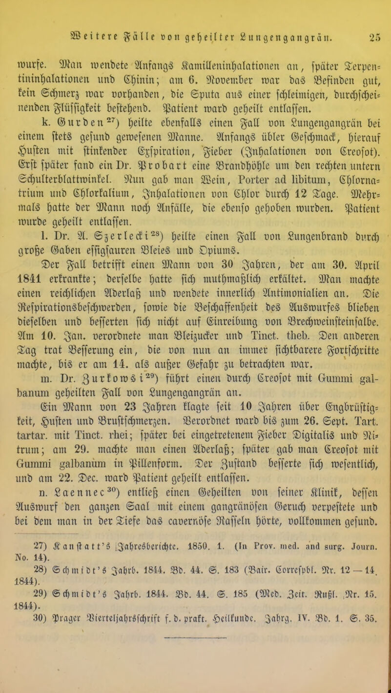 muffe. ÜJton menbete SlnfangS Samilleninhalationen an, fpäter £erpen= tininrjalattonen unb (5t)inin; am 6. 9Zouember mar ba§ SBefinben gut, fein ©djinerj roar oorhanben, bte Sputa auS einet fcljleimigen, burd&fcfjet* neuben $lüffigfett befte&enb. Patient roarb geseilt entlaffen. k. ©utben27) feilte ebenfalls einen galt uon Sungengangrän bei einem ftet§ gefttnb getuefenen Sftanne. Anfang! übler (Sefchmacf, hierauf Ruften mit ftinfenber (Sjfpiration, gieber (Inhalationen uon ßreofot). ©rft fpäter fanb ein Dr. Sßrobart eine S3ranbtyöl)le um ben rechten untern Schulterblattruinfet. 9hm gab man 2Bem, Porter ad libitum, Gt)lorna= trium unb Shlorfalium, Inhalationen uon Gt)lor bur*) 12 Sage. 9ftef)t= malsS hatte Der 9)tonn nocf; 2lnfäfle, bte ebenfo gehoben würben. Patient nntrbe geseilt entlaffen. 1. Dr. 2t. ©jerlecfi28) heilte einen %ail uon Sungenbranb burd) grojjje ©aben efftgfauren 93lete§ unb DpiumS. £>et galt betrifft einen 9ftann uon 30 fahren, ber am 30. 2lprtl 1841 erfranfte; berfelbe I;atte ficf) muthmafjlicb erfaltet. 9ftan machte einen reichlichen Slberlajj unb luenbete innerlich 2tnttmonialien an. S)ie 9tefpiration3befchiuerben, foroie bie S3efcf}affent)eit be§ 2tu§rourfe§ blieben biefelben unb befferten ficf; nicht auf Einreibung uon S3rechroetnfteinfalbe. Slm 10. 3an« uerorbnete man 23lei;$ucfer unb Tinct. theb. 3)en anbeten Sag ttat S3effetung ein, bie oon nun an immer fichtbarere gortfehrttte machte, bi§ er am 14. ats außer ®efat)r 511 betrachten tuar. m. Dr. ßurforoöi29) führt einen burch kreofot mit Gummi gal- banum geheilten galt oon Sungengangrän an. ©in 9Jtann oon 23 fahren flagte feit 10 fahren über ingbrüfrig* feit, Ruften unb $8ruftfcf)mer3en. SSetorbnet warb big 511m 26. Sept. Tart. tartar. mit Tinct. rhei; fpäter bei eingetretenem Riebet SigitaliS unb 9£i* rrum; am 29. machte man einen SIberlafj; fpäter gab man ßreofot mit Gummi galbanum in pllenform. 2)er 3uftanb befferte ficf» ruefentlich, unb am 22. S)ec. roarb ^attent geheilt entlaffen. n. Saenuec30) entließ einen ©eheilten oon feiner Mini!, beffen 2lu<3ruurf ben ganjen «Saal mit einem gangränöfen ©erucr) uerpeftete unb bei bem man in ber £iefe baS caoernöfe Staffeln hörte, uoUlommen gefunb. 27) Äan jta t t'S 3abre5l>erid)te. 1850. 1. (In Prov. med. and surg. Journ. No. 14). 28) ©d)mtt)t'6 3a^rb. 1844. $b. 44. ©. 183 (<8<ur. ßorrefpbf. 9fr. 12 — 14. 1844). 29) ©c&mibt'S 3al)rb. 1844. <Bb. 44. @. 185 (9Jieb. 3eir. JRu§I. 9?r. 15. 1844). 30) fraget- SBiertelja&rSfc&rift f. b. praft. Setlfunbc. 3<ilirg. IV. «Bt>. 1. ©. 35.