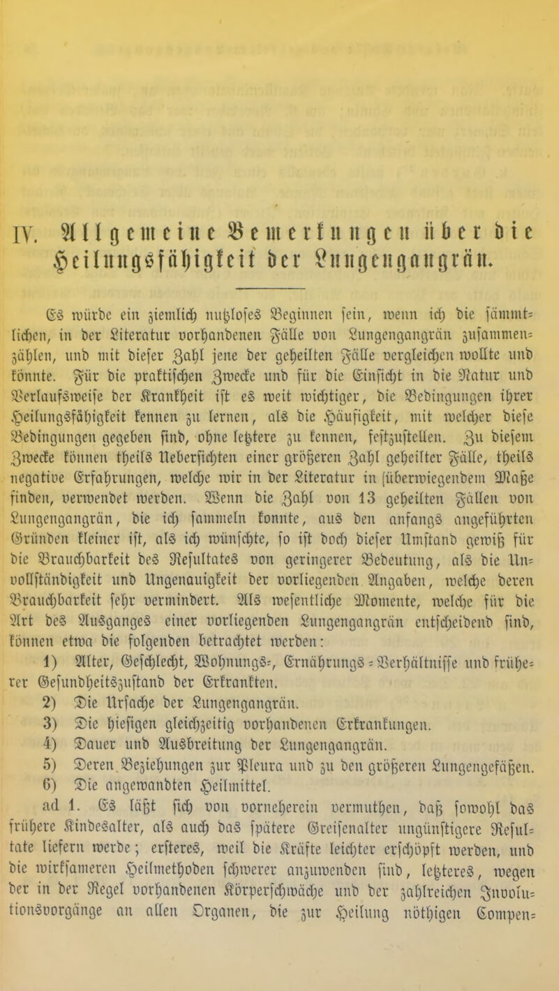 f>eüiutg$föl)igfeit bcr Snngeugaugriin- (53 würbe ein jiemHd) mifclofeS ^Beginnen fein, wenn id; bie fämmt= liaVn, in bot Literatur uorhanbenen galle uon Sungengangran 3ufammeu= 3äl;len, unb mit biefer 3af)l jene ber geseilten 'Jalle r>ergleid)en wollte unb tonnte. %üx bie praftifcfjen 3niecte unb für bie (sinfidjt in bie Statur unb si*crlauf»weife bcr Äranfljeit ift eS weit mistiger, bie 33ebingungcn ihrer ^eilungSfäbigfeit fcnnen 51t lernen, als bie ^äjwfigfettf mit welcher biefe ^ebingungen gegeben finb, ohne festere 31t fcnnen, feftjuftcHen. 3U biefem 3wecte fönnen tt)eil3 lleberfidjten einer größeren 3ahl geseilter $älle, n)eil3 negative (Erfahrungen, weldje mir in ber Siteratur in (überwiegenbem SUiafse ftnben, oerwenbet werben. SSenn bie 3a^ uon 13 geheilten galten uon Sitngengangrän, bie id) fammeln fonnte, au§ ben anfangs angeführten ®timben fleiner ift, al§ id) wünfehte, fo ift bod) biefer ilmftanb gewif; für bie 53raud)barfeit be§ ^efultatcS oon geringerer iöebeutung, als bie Hin? nollftänbigfeit unb Ungenauigfeit ber oorliegenben eingaben, welche beren ^raudjbarfeit fetyr uerminbert. 2113 wefentlidje Momente, weld)e für bie V-Hrt be§ 2lu3gange§ einer oorliegenben Sungcngangran entfdjcibcnb finb, fönnen etwa bie folgenben betrachtet werben: 1) 2IIter, ©efd)ied)t, 2Bohmmg3:, (irnät)rungS = ^erbältniffe unb früf>e= rcr ©efunbf;ei153uftanb ber ßrfranften. 2) Sie Urfadfje ber Sungengangrän. 3) Sic Ijiefigen gleidjjcitig uorhanbenen (E-rfranhingen. 4) Sauer unb 2lu3breitung ber Sungcngangrän. 5) Seren.93ejiet)ungen jur Pleura unb 311 ben grötferen Shmgengefäjjen. 6) Sie angewanbten Heilmittel. ad 1. GS reifet fid) uon oorneherciu oermut[)cn, baß fowot)l ba§ frühere ÄinbeSalter, al$ auch *>a3 fpatere ©reifenalter ungünftigere 9teful= täte liefern werbe; erftereS, weil bie Gräfte Ieid)ter erfdjopft werben, unb bie wirffameren öeilmethoben fernerer anjuwenben finb, festeres, wegen ber in ber föegel uorhanbenen Körper ftfjtoatfjc unb bcr 3at)lreid)en ^noohi^ tion3oorgange au alten Crganen, bie $w Teilung nötigen (£ompen=