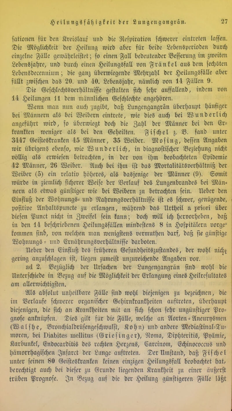 fatione« füt ben Ätetelauf unb bie Siefpiration fdjroerer eintreten laffen. ©ie ÜÄögu'djfeii ber $eüting mirb aber für beibe SebenSperioben burd) einzelne gälle gemäbrleiftet; fo einen galt bebeutenber Söefferung im potitm SebenSjahre, unb burd) einen §eilungöfall oon $tein fei au£ bem fed^Sten SebenSbecennium; bie 130113 übermiegenbe Sftehrjabl ber §eilung3fätle aber fallt jmifdjen baS 20. unb 40. SebenSfahr, nämlich oon 14 g-ätlen 9. £>ie ©efd)Iect)t§üerr)ältniffe gehalten fid) fe^r auffallenb, inbem oon 14 Teilungen 11 betn männlichen ©efdjlecbte angehören. SSenn man nun and) jugibt, bafc Sungengangrän überhaupt häufiger bei Bannern als bei Leibern eintrete, mie bieS auet) bei SB unb er Ii et) angeführt mirb, fo überwiegt boAj bie 3a^ oer Gönner bei ben (Sfr Eranften weniger als bei ben ©ereilten. gifchel 5. 93. fanb unter 3447 ©eifteSEranfen 45 SMnner, 35 Söeiber. 9ftofing, beffen Angaben mir übrigens ebenfo, mie 9311 überlief), in biagnoftifchcr 23e3ie£)ung nicht nbllig als ermieten betrachten, in ber t»on il)m beobachteten ©pibemie 42 Männer, 26 SSeiber. 9tud& bei i&m ift baS 2KortalitätSoerbältnif3 ber 23eiber (5) ein relatiu työjjered, als baSjenige ber 9ttänner (9). Somit mürbe in giemltcfj fidjerer Sßeife ber Verlauf beS SungenbranbeS bei SRän* nern als etmaS günftiger mie bei SBeibern 31t betradjten fein, lieber ben ©influfj ber 2öol;nung8= unb ^ahrungSoerhältniffe ift eS ferner, genügenbe, pofittoe SlnbaltSpuncte 311 erlangen, mätjrenb baS Itrtbeil a priori über biefen $unct nid)t in 3lt,etfel feto tann; boct) mill ich rjeroorrjeben, ba§ in ben 14 betriebenen |)ei!ungSfäIIen minbeftenS 8 in ^of^itälern uorge= fommen finb, oon meldjen man menigftenS uetmutl;en barf, bafj jte günftige 3öof)nungS = unb ©rnährungSoerhältniffe barboten. lieber ben Ginftufj beS früheren @efunbl)eitS3uftanbeS, ber rcol)( nid;t gering ausschlagen ift, liegen gumeift un3ureid)enbe Angaben nor. ad 2. füglich ber Urfadjen ber Sungengangrän finb morjl bie ltntcr|dr)tebe in 23e3ug auf bie SKögtichfeit ber ©tlongung eines §eilrefultatcS am allernndjtigften. 211S abfolut unheilbare gälte finb mol;l btejenigen 311 beseidmen, bie im Verlaufe febmerer organifdjer ©ehirnfranEljeireit auftreten, überhaupt biejenigen, bie fid; an Krankheiten mit an ftd) ferjon fet)v ungünftiger $ro= gnofe anknüpfen. SteS gilt für bie gälle, meldje an Störten * SlneurrjSmeu (SBalfhe, 93rond)talbrüfengefchmufft, Äofjn) unb anbere 5JlebiaftinaI=£u= moren, bei Diabites mellitus (©riefinger), S^onia, S)ipf)teritiS, sßnämic, Äarbunfel, ©nbocarbitiS beS rechten ^pe^cnS, (Earcinom, (Echinococcus unb pmorrhagifdjen $nfarct ber Sunge auftreten. Xct llmftaub, bafc gifrfjel unter feinen 80 ©eifteStranf'en feinen einzigen ^eilungSfalt beobachtet bat/ berechtigt auch bei biefer 311 ©runbe Tiegenben Äranf^eit 31t einer entwerft trüben Sßrognofe. $u öejug auf bie ber Leitung günftigeren gälte lägt