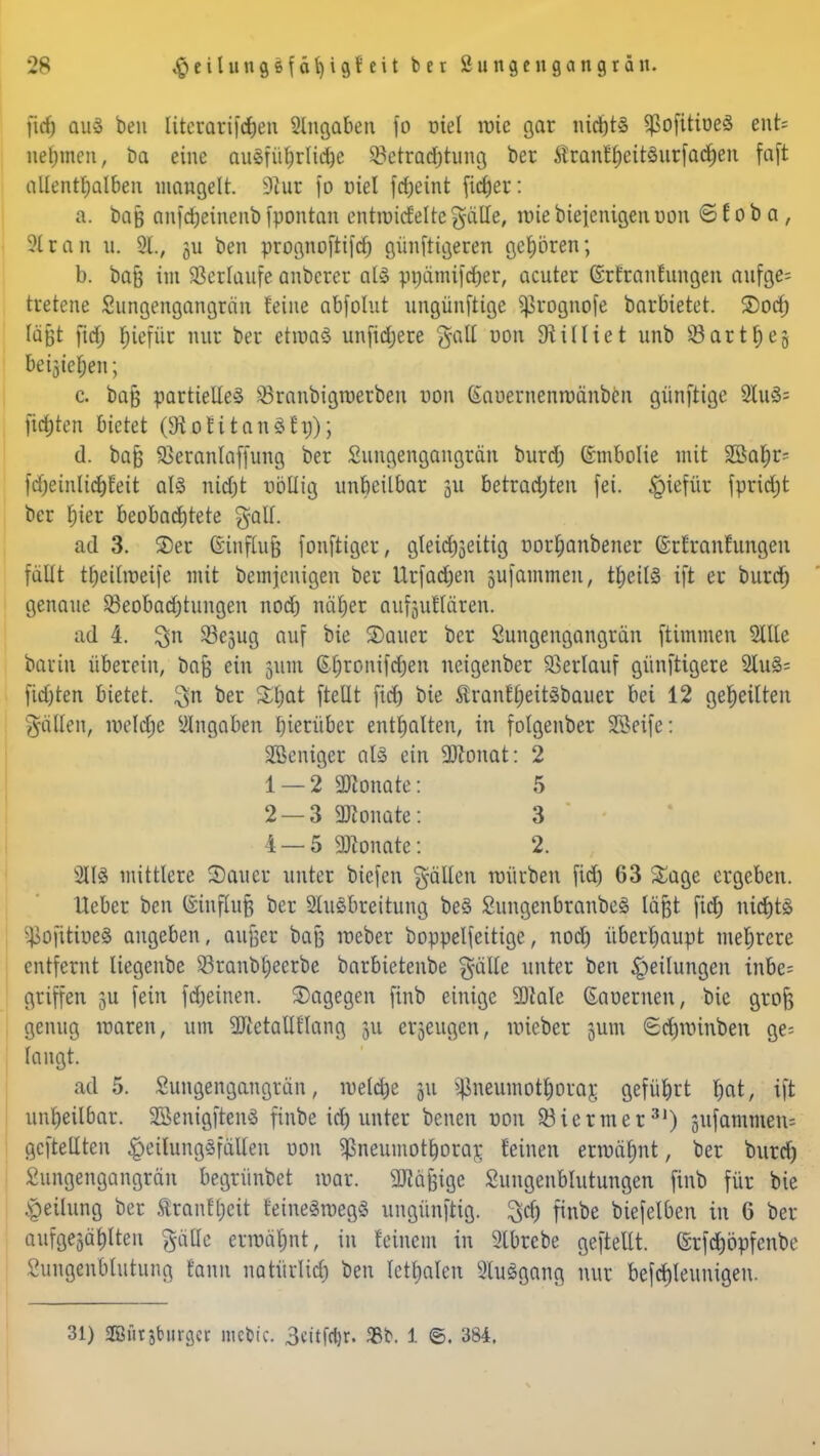 firf) aus ben literarifchen eingaben fo uiel wie gar nichts ^ofitioeS ent= nehmen, ba eine auSfübrlidjc 23etrad)tung ber ÄranfhcitSurfacheu faft allenthalben mangelt. 9iur fo viel fd;eint ficfjer: a. bajj anfdjeincnb fpontan enttoicfelre §aHe, wie biejenigen uon © E o b a , ?tran u. 91., ju ben prognoftifd) günfttgeren gehören; b. bafj int Verlaufe anberer als pnämifdjer, acuter (Srfranfungen aufß«= tretene Sungengangrän feine abfolut ungünftige prognofe barbietet, ©od) läßt firf; fjiefür nur ber etwas unfirfjere gall uon Diilliet unb Garthes M$te$ttt; c. baß partielle^ Q3ranbigwerben non (Sauernenwänben günftige 2luS= ftrfjten bietet (SHoEitnnSfg); d. ba§ Sßeranlaffung ber Sungengangrän burrf) ©mbolie mit SBa^r= fd&einlid&Eeit als ttidjt völlig unheilbar 311 betrauten fei. §iefür fpridjt ber hier beobachtete gall. ad 3. S)er ©infiuß fonftiger, gleitf^eitig uorhanbener ©rEranfungcn fällt theilweife mit bemjentgen ber Urfarfjen gufatnmen, theilS ift er buref) genaue Beobachtungen noch näher aufjuEIaten. ad 4. $n SBesug auf bie SDauer ber Sungengangrän ftimmen Sllle bau in überein, bafe ein 311m &§ronifd)en neigenber Verlauf günftigere 2IuS= fid)ten bietet, $n ber Xfyat ftellt fich bie ßranfheitsbauer bei 12 geheilten fallen, welche eingaben hierüber enthalten, in folgenber SBeife: SBeniger als ein Sttonat: 2 1 — 2 Monate: 5 2 — 3 SKonate: 3 i —5 Monate: 2. 2118 mittlere Sauer unter biefen fällen würben fid) 63 £age ergeben. lieber ben ®inffaf} ber 2luSbreitung beS SungenbranbeS läßt fid) nichts pofitiueS angeben, aufjer baß weber boppelfeitige, noch überhaupt mehrere entfernt liegenbe S3ranb£)ecrbe barbietenbe gälle unter ben Teilungen inbe= griffen 3U fein fcheinen. dagegen finb einige SDtale Gauernen, bie grofe genug waren, um SJtetallflang 311 erzeugen, wieber sunt Sdjroinben ge= langt. ad 5. Sungengangrän, welche 311 Pneumothorax geführt f;at, ift unheilbar. SöenigftenS finbe id) unter benett uon Biermer31) sufammetts gcftellten $eüuttg8fäl[en uon ^neumothorar, feinen erwähnt, ber burd) Sungengangrän begrünbet war. SRäfeige Sungenblutungen finb für bie Teilung ber ftranEl)cit feineSwegS ungünfrig. 3d) finbe biefelben in 6 ber aufgejagten gälte erwähnt, iu feinem in 2tbrebe geftellt. (Srfd)öpfenbe Sungenblutung fann natürlid) ben legalen SluSgang nur befcrjleumgen. 31) ffiütjturgcr mebic. 3ctt|'d)r. 58t1. i ©. 384.