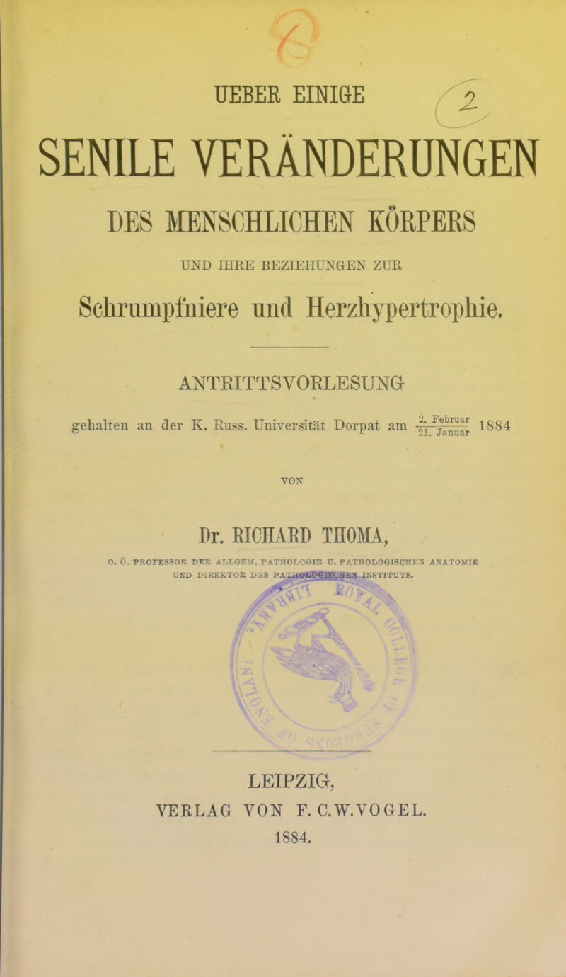 TJEBER EINIGE SENILE VERÄNDERUNGEN DES MENSCHLICHEN KÖRPERS UND IHRE BEZIEHUNGEN ZUR Schrumpfniere und Herzhypertrophie. ANTRITTSVORLESUNG gehalten an der K. Russ. Universität Dorpat am 1884 VON Dr. RICHARD THOMA, .OGIE C. PATIN ITT? O. O. PROFESSOR PER >IiTi61W. PATHOLOGIE C. PATHOLOGISCHKN ANATOMIE UND I'IREKTOR D3S PA^jP|9HMQUHSTITUTS- • V LEIPZIG, VERLAG VON F. C.W.VOGEL. 1884.