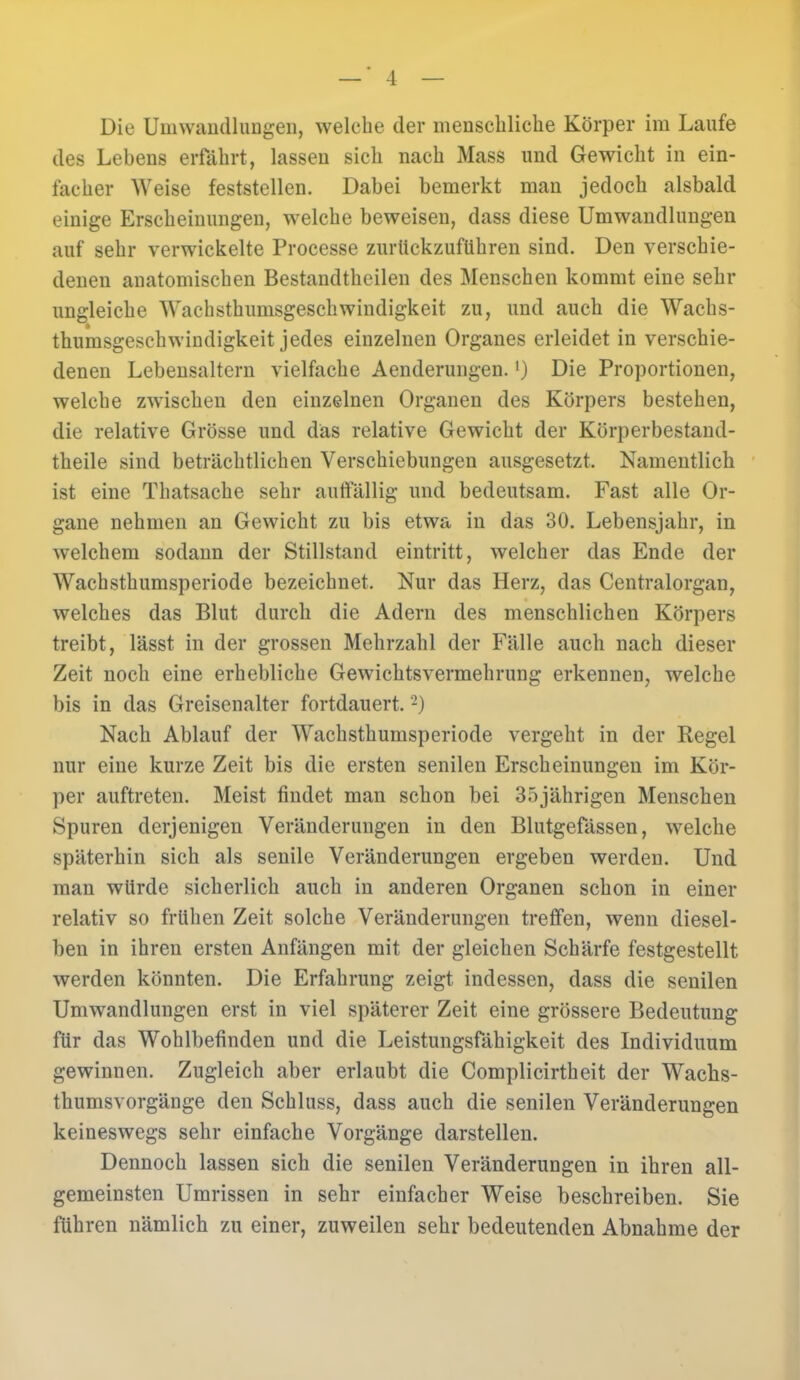 Die Umwandlungen, welche der menschliche Körper im Laufe des Lebens erfährt, lassen sich nach Mass und Gewicht in ein- facher Weise feststellen. Dabei bemerkt man jedoch alsbald einige Erscheinungen, welche beweisen, dass diese Umwandlungen auf sehr verwickelte Processe zurückzuführen sind. Den verschie- denen anatomischen Bestandteilen des Menschen kommt eine sehr ungleiche Wachsthumsgeschwindigkeit zu, und auch die Wachs- thumsgeschwindigkeit jedes einzelnen Organes erleidet in verschie- denen Lebensaltern vielfache Aenderungen.') Die Proportionen, welche zwischen den einzelnen Organen des Körpers bestehen, die relative Grösse und das relative Gewicht der Körperbestand- theile sind beträchtlichen Verschiebungen ausgesetzt. Namentlich ist eine Thatsache sehr auffällig und bedeutsam. Fast alle Or- gane nehmen an Gewicht zu bis etwa in das 30. Lebensjahr, in welchem sodann der Stillstand eintritt, welcher das Ende der Wachsthumsperiode bezeichnet. Nur das Herz, das Centraiorgan, welches das Blut durch die Adern des menschlichen Körpers treibt, lässt in der grossen Mehrzahl der Fälle auch nach dieser Zeit noch eine erhebliche Gewichtsvermehrung erkennen, welche bis in das Greisenalter fortdauert.2) Nach Ablauf der Wachsthumsperiode vergeht in der Regel nur eine kurze Zeit bis die ersten senilen Erscheinungen im Kör- per auftreten. Meist findet man schon bei 35jährigen Menschen Spuren derjenigen Veränderungen in den Blutgefässen, welche späterhin sich als senile Veränderungen ergeben werden. Und man würde sicherlich auch in anderen Organen schon in einer relativ so frühen Zeit solche Veränderungen treffen, wenn diesel- ben in ihren ersten Anfängen mit der gleichen Schärfe festgestellt werden könnten. Die Erfahrung zeigt indessen, dass die senilen Umwandlungen erst in viel späterer Zeit eine grössere Bedeutung für das Wohlbefinden und die Leistungsfähigkeit des Individuum gewinnen. Zugleich aber erlaubt die Complicirtheit der Wachs- thumsvorgänge den Schluss, dass auch die senilen Veränderungen keineswegs sehr einfache Vorgänge darstellen. Dennoch lassen sich die senilen Veränderungen in ihren all- gemeinsten Umrissen in sehr einfacher Weise beschreiben. Sie führen nämlich zu einer, zuweilen sehr bedeutenden Abnahme der