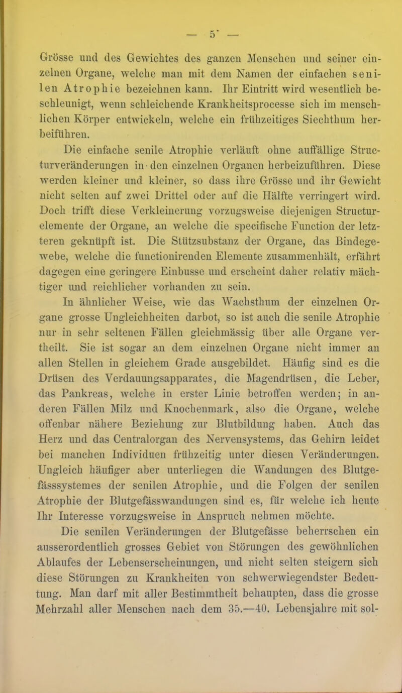 Grösse und tles Gewichtes des ganzen Menschen und seiner ein- zelnen Organe, welche man mit dem Namen der einfachen seni- len Atrophie bezeichnen kann. Ihr Eintritt wird wesentlich be- schleunigt, wenn schleichende Krankheitsprocesse sich im mensch- lichen Körper entwickeln, welche ein frühzeitiges Siechthum her- beiführen. Die einfache senile Atrophie verläuft ohne auffällige Struc- turveränderungen in-den einzelnen Organen herbeizuführen. Diese werden kleiner und kleiner, so dass ihre Grösse und ihr Gewicht nicht selten auf zwei Drittel oder auf die Hälfte verringert wird. Doch trifft diese Verkleinerung vorzugsweise diejenigen Structur- elemente der Organe, an welche die specifische Function der letz- teren geknüpft ist. Die Stützsubstanz der Organe, das Bindege- webe, welche die functionirenden Elemente zusammenhält, erfährt dagegen eine geringere Einbusse und erscheint daher relativ mäch- tiger imd reichlicher vorhanden zu sein. In ähnlicher Weise, wie das Wachsthum der einzelnen Or- gane grosse Ungleichheiten darbot, so ist auch die senile Atrophie nur in sehr seltenen Fällen gleichmässig über alle Organe ver- theilt. Sie ist sogar an dem einzelnen Organe nicht immer an allen Stellen in gleichem Grade ausgebildet. Häufig sind es die Drüsen des Verdauungsapparates, die Magendrüsen, die Leber, das Pankreas, welche in erster Linie betroffen werden; in an- deren Fällen Milz und Knochenmark, also die Organe, welche offenbar nähere Beziehung zur Blutbildung haben. Auch das Herz und das Centraiorgan des Nervensystems, das Gehirn leidet bei manchen Individuen frühzeitig unter diesen Veränderungen. Ungleich häufiger aber unterliegen die Wandungen des Blutge- fässsystemes der senilen Atrophie, und die Folgen der senilen Atrophie der Blutgefässwandungen sind es, für welche ich heute Ihr Interesse vorzugsweise in Anspruch nehmen möchte. Die senilen Veränderungen der Blutgefässe beherrschen ein ausserordentlich grosses Gebiet von Störungen des gewöhnlichen Ablaufes der Lebenserscheinungen, und nicht selten steigern sich diese Störungen zu Krankheiten von schwerwiegendster Bedeu- tung. Man darf mit aller Bestimmtheit behaupten, dass die grosse Mehrzahl aller Menschen nach dem 35.—40. Lebensjahre mit sol-