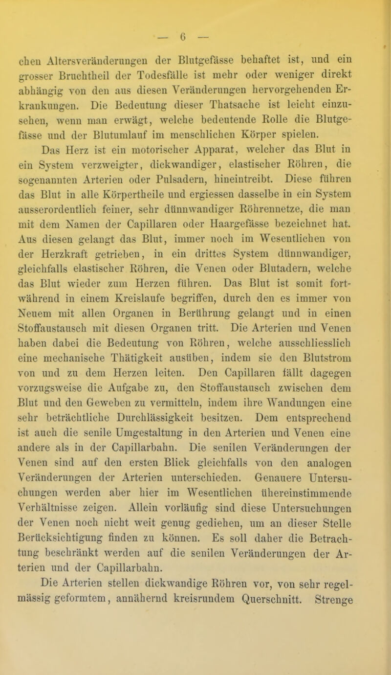 cheii Altersveränderungen der Blutgefässe behaftet ist, und ein grosser Bruchtheil der Todesfälle ist mehr oder weniger direkt abhängig von den aus diesen Veränderungen hervorgehenden Er- krankungen. Die Bedeutung dieser Thatsache ist leicht einzu- sehen, wenn man erwägt, welche bedeutende Rolle die Blutge- fässe und der Blutumlauf im menschlichen Körper spielen. Das Herz ist ein motorischer Apparat, welcher das Blut in ein System verzweigter, dickwandiger, elastischer Röhren, die sogenannten Arterien oder Pulsadern, hineintreibt. Diese führen das Blut in alle Körpertheile und ergiessen dasselbe in ein System ausserordentlich feiner, sehr dünnwandiger Röhrennetze, die man mit dem Namen der Capillaren oder Haargefässe bezeichnet hat. Aus diesen gelangt das Blut, immer noch im Wesentlichen von der Herzkraft getrieben, in ein drittes System dünnwandiger, gleichfalls elastischer Röhren, die Venen oder Blutadern, welche das Blut wieder zum Herzen führen. Das Blut ist somit fort- während in einem Kreislaufe begriffen, durch den es immer von Neuem mit allen Organen in Berührung gelangt und in einen Stoffaustausch mit diesen Organen tritt. Die Arterien und Venen haben dabei die Bedeutung von Röhren, welche ausschliesslich eine mechanische Thätigkeit ausüben, indem sie den Blutstrom von und zu dem Herzen leiten. Den Capillaren fällt dagegen vorzugsweise die Aufgabe zu, den Stoffaustausch zwischen dem Blut und den Geweben zu vermitteln, indem ihre Wandungen eine sehr beträchtliche Durchlässigkeit besitzen. Dem entsprechend ist auch die senile Umgestaltung in den Arterien und Venen eine andere als in der Capillarbahn. Die senilen Veränderungen der Venen sind auf den ersten Blick gleichfalls von den analogen Veränderungen der Arterien unterschieden. Genauere Untersu- chungen werden aber hier im Wesentlichen übereinstimmende Verhältnisse zeigen. Allein vorläufig sind diese Untersuchungen der Venen noch nicht weit genug gediehen, um an dieser Stelle Berücksichtigung finden zu können. Es soll daher die Betrach- tung beschränkt werden auf die senilen Veränderungen der Ar- terien und der Capillarbahn. Die Arterien stellen dickwandige Röhren vor, von sehr regel- mässig geformtem, annähernd kreisrundem Querschnitt. Strenge