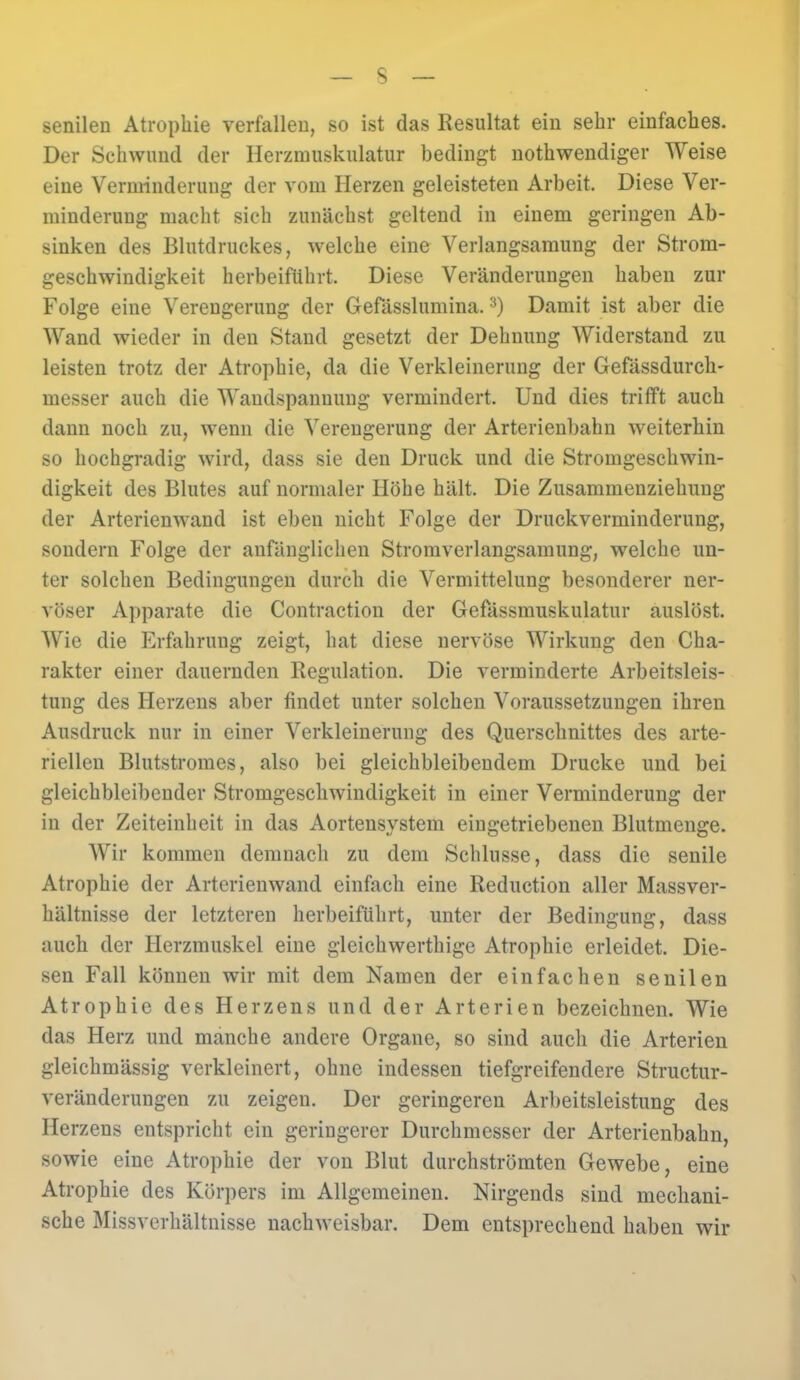 senilen Atrophie verfallen, so ist das Resultat ein sehr einfaches. Der Schwund der Herzmuskulatur bedingt notwendiger Weise eine Verminderung der vom Herzen geleisteten Arbeit. Diese Ver- minderung macht sich zunächst geltend in einem geringen Ab- sinken des Blutdruckes, welche eine Verlangsamung der Strom- geschwindigkeit herbeiführt. Diese Veränderungen haben zur Folge eine Verengerung der Gefässlumina.3) Damit ist aber die Wand wieder in den Stand gesetzt der Dehnung Widerstand zu leisten trotz der Atrophie, da die Verkleinerung der Gefässdurch- messer auch die Wandspanuung vermindert. Und dies trifft auch dann noch zu, wenn die Verengerung der Arterienbahn weiterhin so hochgradig wird, dass sie den Druck und die Stromgeschwin- digkeit des Blutes auf normaler Höhe hält. Die Zusammenziehuug der Arterienwand ist eben nicht Folge der Druckverminderung, sondern Folge der anfänglichen Stromverlangsamung, welche un- ter solchen Bedingungen durch die Vermittelung besonderer ner- vöser Apparate die Contraction der Gefässmuskulatur auslöst. Wie die Erfahrung zeigt, hat diese nervöse Wirkung den Cha- rakter einer dauernden Regulation. Die verminderte Arbeitsleis- tung des Herzens aber findet unter solchen Voraussetzungen ihren Ausdruck nur in einer Verkleinerung des Querschnittes des arte- riellen Blutstromes, also bei gleichbleibendem Drucke und bei gleichbleibender Stromgeschwindigkeit in einer Verminderung der in der Zeiteinheit in das Aortensystem eingetriebenen Blutmenge. Wir kommen demnach zu dem Schlüsse, dass die senile Atrophie der Arterienwand einfach eine Reduction aller Massver- hältnisse der letzteren herbeiführt, unter der Bedingung, dass auch der Herzmuskel eine gleichwerthige Atrophie erleidet. Die- sen Fall können wir mit dem Namen der einfachen senilen Atrophie des Herzens und der Arterien bezeichnen. Wie das Herz und manche andere Organe, so sind auch die Arterien gleichmässig verkleinert, ohne indessen tiefgreifendere Structur- veränderungen zu zeigen. Der geringeren Arbeitsleistung des Herzens entspricht ein geringerer Durchmesser der Arterienbahn, sowie eine Atrophie der von Blut durchströmten Gewebe, eine Atrophie des Körpers im Allgemeinen. Nirgends sind mechani- sche Missverhältnisse nachweisbar. Dem entsprechend haben wir