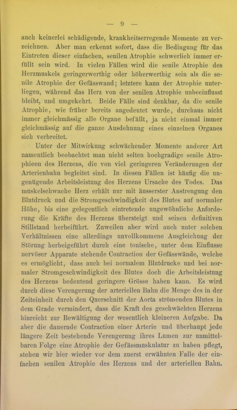 auch keinerlei schädigende, krankheitserregende Momente zu ver- zeichnen. Aber man erkennt sofort, dass die Bedingung für das Eintreten dieser einfachen, senilen Atrophie schwerlich immer er- füllt sein wird. In vielen Fällen wird die senile Atrophie des Herzmuskels geringerwertig oder höherwerthig sein als die se- nile Atrophie der Gefässwand; letztere kann der Atrophie unter- liegen, während das Herz von der senilen Atrophie unbeeinflusst bleibt, und umgekehrt. Beide Fälle sind denkbar, da die senile Atrophie, wie früher bereits angedeutet wurde, durchaus nicht immer gleichmässig alle Organe befällt, ja nicht einmal immer gleichmässig auf die ganze Ausdehnung eines einzelnen Organes sich verbreitet. Unter der Mitwirkung schwächender Momente anderer Art namentlich beobachtet man nicht selten hochgradige senile Atro- phieen des Herzens, die von viel geringeren Veränderungen der Arterienbahn begleitet sind. In diesen Fällen ist häufig die un- genügende Arbeitsleistung des Herzens Ursache des Todes. Das muskelschwache Herz erhält nur mit äusserster Anstrengung den Blutdruck und die Stromgeschwindigkeit des Blutes auf normaler Höhe, bis eine gelegentlich eintretende ungewöhnliche Anforde- rung die Kräfte des Herzens übersteigt und seinen definitiven Stillstand herbeiführt. Zuweilen aber wird auch unter solchen Verhältnissen eine allerdings unvollkommene Ausgleichung der Störung herbeigeführt durch eine tonische, unter dem Einflüsse nervöser Apparate stehende Contraction der Gefässwände, welche es ermöglicht, dass auch bei normalem Blutdrücke und bei nor- maler Stromgeschwindigkeit des Blutes doch die Arbeitsleistung des Herzens bedeutend geringere Grösse haben kann. Es wird durch diese Verengerung der arteriellen Bahn die Menge des in der Zeiteinheit durch den Querschnitt der Aorta strömenden Blutes in dem Grade vermindert, dass die Kraft des geschwächten Herzens hinreicht zur Bewältigung der wesentlich kleineren Aufgabe. Da aber die dauernde Contraction einer Arterie und überhaupt jede längere Zeit bestehende Verengerung ihres Lumen zur unmittel- baren Folge eine Atrophie der Gefässmuskulatur zu haben pflegt, stehen wir hier wieder vor dem zuerst erwähnten Falle der ein- fachen senilen Atrophie des Herzens und der arteriellen Bahn.