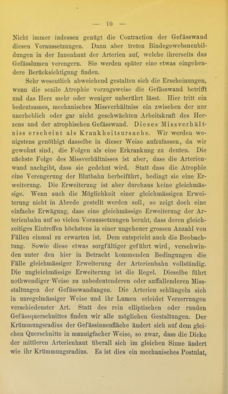 Nicht immer indessen genügt die Contraction der Gefässwand diesen Voraussetzungen. Dann aber treten Bindegewebsneubil- dungen in der Iunenhaut der Arterien auf, welche ihrerseits das Gefässlumen verengern. Sie werden später eine etwas eingehen- dere Berücksichtigung finden. Sehr wesentlich abweichend gestalten sich die Erscheinungen, wenn die senile Atrophie vorzugsweise die Gefässwand betrifft und das Herz mehr oder weniger unberührt lässt. Hier tritt ein bedeutsames, mechanisches Missverhältniss ein zwischen der nur unerheblich oder gar nicht geschwächten Arbeitskraft des Her- zens und der atrophischen Gefässwand. Dieses Missverhält- niss erscheint als Krankheitsursache. Wir werden we- nigstens genöthigt dasselbe in dieser Weise aufzufassen, da wir gewohnt sind, die Folgen als eine Erkrankung zu deuten. Die nächste Folge des Missverhältnisses ist aber, dass die Arterien- wand nachgibt, dass sie gedehnt wird. Statt dass die Atrophie eine Verengerung der Blutbahn herbeiführt, bedingt sie eine Er- weiterung. Die Erweiterung ist aber durchaus keine gleichmäs- sige. Wenn auch die Möglichkeit einer gleichmässigen Erwei- terung nicht in Abrede gestellt werden soll, so zeigt doch eine einfache Erwägung, dass eine gleichmässige Erweiterung der Ar- terienbahn auf so vielen Voraussetzungen beruht, dass deren gleich- zeitiges Eintreffen höchstens in einer ungeheuer grossen Anzahl von Fällen einmal zu erwarten ist. Dem entspricht auch die Beobach- tung. Sowie diese etwas sorgfältiger geführt wird, verschwin- den unter den hier in Betracht kommenden Bedingungen die Fälle gleichmässiger Erweiterung der Arterienbahn vollständig. Die ungleichmässige Erweiterung ist die Regel. Dieselbe führt notwendiger Weise zu unbedeutenderen oder auffallenderen Miss- staltungen der Gefässwandungen. Die Arterien schlängeln sich in unregelmässiger Weise und ihr Lumen erleidet Verzerrungen verschiedenster Art. Statt des rein elliptischen oder runden Gefässquerschnittes finden wir alle möglichen Gestaltungen. Der Krümmungsradius der Gef ässinnenfläche ändert sich auf dem glei- chen Querschnitte in mannigfacher Weise, so zwar, dass die Dicke der mittleren Arterienhaut überall sich im gleichen Sinne ändert wie ihr Krümmungsradius. Es ist dies ein mechanisches Postulat,