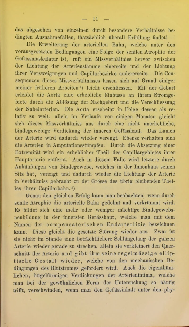 das abgesehen von einzelnen durch besondere Verhältnisse be- dingten Ausnahmefällen, thatsächlich überall Erfüllung findet! Die Erweiterung der arteriellen Bahn, welche unter den vorausgesetzten Bedingungen eine Folge der senilen Atrophie der Gefässmuskulatur ist, ruft ein Missverhältniss hervor zwischen der Lichtung der Arterienstämme einerseits und der Lichtung ihrer Verzweigungen und Capillarbezirke andererseits. Die Con- sequenzen dieses Missverb ältnisses lassen sich auf Grund einiger meiner früheren Arbeiten4) leicht erschliessen. Mit der Geburt erleidet die Aorta eine erhebliche Einbusse an ihrem Stromge- biete durch die Ablösung der Nachgeburt und die Verschliessung der Nabelarterien. Die Aorta erscheint in Folge dessen als re- lativ zu weit, allein im Verlaufe von einigen Monaten gleicht sich dieses Missverhältniss aus durch eine nicht unerhebliche, bindegewebige Verdickung der inneren Gefässhaut. Das Lumen der Arterie wird dadurch wieder verengt. Ebenso verhalten sich die Arterien in Amputationsstümpfen. Durch die Absetzung einer Extremität wird ein erheblicher Theil des Capillargebietes ihrer Hauptarterie entfernt. Auch in diesem Falle wird letztere durch Anhäufungen von Bindegewebe, welches in der Innenhaut seinen Sitz hat, verengt und dadurch wieder die Lichtung der Arterie in Verhältniss gebracht zu der Grösse des übrig bleibenden Thei- les ihrer Capillarbahn.5) Genau den gleichen Erfolg kann man beobachten, wenn durch senile Atrophie die arterielle Bahn gedehnt und verkrümmt wird. Es bildet sich eine mehr oder weniger mächtige Bindegewebs- neubildung in der innersten Gefässhaut, welche man mit dem Namen der compensatorischen Endarteriitis bezeichnen kann. Diese gleicht die gesetzte Störung wieder aus. Zwar ist sie nicht im Stande eine beträchtlichere Schlängelung der ganzen Arterie wieder gerade zu strecken, allein sie verkleinert den Quer- schnitt der Arterie und gibt ihm seine regelmässige ellip- tische Gestalt wieder, welche von den mechanischen Be- dingungen des Blutstromes gefordert wird. Auch die eigenthüm- lichen, hügelförmigen Verdickungen der Arterienintima, welche man bei der gewöhnlichen Form der Untersuchung so häufig trifft, verschwinden, wenn man den Gefässinhalt unter den phy-