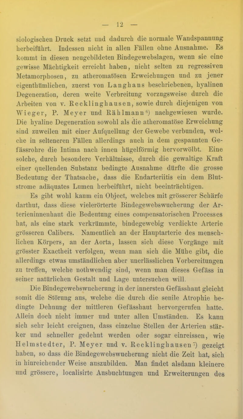 siologischen Druck setzt und dadurch die normale Wandspannung herbeiführt. Indessen nicht in allen Fällen ohne Ausnahme. Es kommt in diesen neugebildeten Bindegewebslagen, wenn sie eine gewisse Mächtigkeit erreicht haben, nicht selten zu regressiven Metamorphosen, zu atheromatösen Erweichungen und zu jener eigentümlichen, zuerst von Langhans beschriebenen, hyalinen Degeneration, deren weite Verbreitung vorzugsweise durch die Arbeiten von v. Recklinghausen, sowie durch diejenigen von Wieger, P. Meyer und Rä hl mann') nachgewiesen wurde. Die hyaline Degeneration sowohl als die atheromatöse Erweichung sind zuweilen mit einer Aufquellung der Gewebe verbunden, wel- che in selteneren Fällen allerdings auch in dem gespannten Ge- fässrohre die Intima nach innen hügelförmig hervorwölbt. Eine solche, durch besondere Verhältnisse, durch die gewaltige Kraft einer quellenden Substanz bedingte Ausnahme dürfte die grosse Bedeutung der Thatsache, dass die Endarteriitis ein dem Blut- strome adäquates Lumen herbeiführt, nicht beeinträchtigen. Es gibt wohl kaum ein Object, welches mit grösserer Schärfe darthut, dass diese vielerörterte Bindegewebs Wucherung der Ar- terieninnenhaut die Bedeutung eines compensatorischen Processes hat, als eine stark verkrümmte, bindegewebig verdickte Arterie grösseren Calibers. Namentlich an der Hauptarterie des mensch- lichen Körpers, an der Aorta, lassen sich diese Vorgänge mit grösster Exactheit verfolgen, wenn man sich die Mühe gibt, die allerdings etwas umständlichen aber unerlässlichen Vorbereitungen zu treffen, welche nothwendig sind, wenn man dieses Gefäss in seiner natürlichen Gestalt und Lage untersuchen will. Die Bindegewebswucherung in der innersten Gefässhaut gleicht somit die Störung aus, welche die durch die senile Atrophie be- dingte Dehnung der mittleren Gefässhaut hervorgerufen hatte. Allein doch nicht immer und unter allen Umständen. Es kann sich sehr leicht ereignen, dass einzelne Stellen der Arterien stär- ker und schneller gedehnt werden oder sogar einreissen, wie Helmstedter, P. Meyer und v. Recklinghausen) gezeigt haben, so dass die Bindegewebswucherung nicht die Zeit hat, sich in hinreichender Weise auszubilden. Man findet alsdann kleinere und grössere, localisirte Ausbuchtungen und Erweiterungen des