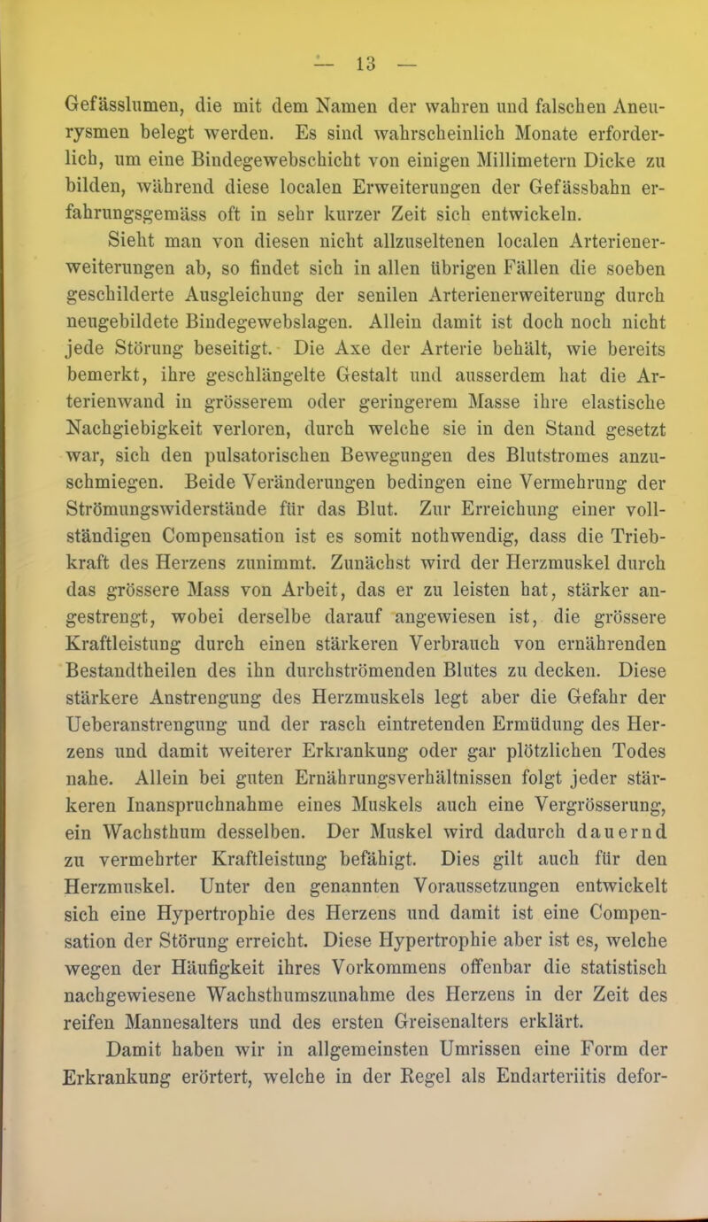 Gefässlumen, die mit dem Namen der wahren und falschen Aneu- rysmen belegt werden. Es sind wahrscheinlich Monate erforder- lich, um eine Bindegewebschicht von einigen Millimetern Dicke zu bilden, während diese localen Erweiterungen der Gefässbahn er- fahrungsgemäss oft in sehr kurzer Zeit sich entwickeln. Sieht man von diesen nicht allzuseltenen localen Arteriener- weiterungen ab, so findet sich in allen übrigen Fällen die soeben geschilderte Ausgleichung der senilen Arterienerweiterung durch neugebildete Bindegewebslagen. Allein damit ist doch noch nicht jede Störung beseitigt. Die Axe der Arterie behält, wie bereits bemerkt, ihre geschlängelte Gestalt und ausserdem hat die Ar- terienwand in grösserem oder geringerem Masse ihre elastische Nachgiebigkeit verloren, durch welche sie in den Stand gesetzt war, sich den pulsatorischen Bewegungen des Blutstromes anzu- schmiegen. Beide Veränderungen bedingen eine Vermehrung der Strömungswiderstände für das Blut. Zur Erreichung einer voll- ständigen Compensation ist es somit nothwendig, dass die Trieb- kraft des Herzens zunimmt. Zunächst wird der Herzmuskel durch das grössere Mass von Arbeit, das er zu leisten hat, stärker an- gestrengt, wobei derselbe darauf angewiesen ist, die grössere Kraftleistung durch einen stärkeren Verbrauch von ernährenden Bestandteilen des ihn durchströmenden Blutes zu decken. Diese stärkere Anstrengung des Herzmuskels legt aber die Gefahr der Ueberanstrengung und der rasch eintretenden Ermüdung des Her- zens und damit weiterer Erkrankung oder gar plötzlichen Todes nahe. Allein bei guten Ernährungsverhältnissen folgt jeder stär- keren Inanspruchnahme eines Muskels auch eine Vergrösserung, ein Wachsthum desselben. Der Muskel wird dadurch dauernd zu vermehrter Kraftleistung befähigt. Dies gilt auch für den Herzmuskel. Unter den genannten Voraussetzungen entwickelt sieb eine Hypertrophie des Herzens und damit ist eine Compen- sation der Störung erreicht. Diese Hypertrophie aber ist es, welche wegen der Häufigkeit ihres Vorkommens offenbar die statistisch nachgewiesene Wachsthumszunahme des Herzens in der Zeit des reifen Mannesalters und des ersten Greisenalters erklärt. Damit haben wir in allgemeinsten Umrissen eine Form der Erkrankung erörtert, welche in der Regel als Endarteriitis defor-