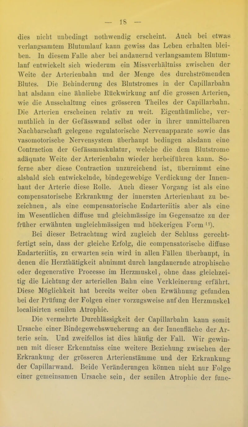 dies nicht unbedingt nothwendig erscheint. Auch bei etwas, verlangsamtem Blutumlauf kann gewiss das Leben erhalten blei- ben. In diesem Falle aber bei andauernd verlangsamtem Blutum- lauf entwickelt sich wiederum ein Missverhältniss zwischen der Weite der Arterienbahn und der Menge des durchströmenden Blutes. Die Behinderung des Blutstromes in der Capillarbahn hat alsdann eine ähnliche Rückwirkung auf die grossen Arterien,, wie die Ausschaltung eines grösseren Theiles der Capillarbahm Die Arterien erscheinen relativ zu weit. Eigenthiimliche, ver- muthlich in der Gefässwand selbst oder in ihrer unmittelbaren Nachbarschaft gelegene regulatorische Nervenapparate sowie das vasomotorische Nervensystem Überhaupt bedingen alsdann eine Contraction der Gefässmuskulatur, welche die dem Blutstrome adäquate Weite der Arterienbahn wieder herbeiführen kann. So- ferne aber diese Contraction unzureichend ist, übernimmt eine alsbald sich entwickelnde, bindegewebige Verdickung der Innen- haut der Arterie diese Rolle. Auch dieser Vorgang ist als eine compensatorische Erkrankung der innersten Arterienhaut zu be- zeichnen, als eine compensatorische Endarteriitis aber als eine im Wesentlichen diffuse und gleichmässige im Gegensatze zu der früher erwähnten ungleichmässigen und höckerigen Form11). Bei dieser Betrachtung wird zugleich der Schluss gerecht- fertigt sein, dass der gleiche Erfolg, die compensatorische diffuse Endarteriitis, zu erwarten sein wird in allen Fällen überhaupt, in denen die Herzthätigkeit abnimmt durch langdauernde atrophische oder degenerative Processe im Herzmuskel, ohne dass gleichzei- tig die Lichtung der arteriellen Bahn eine Verkleinerung erfährt. Diese Möglichkeit hat bereits weiter oben Erwähnung gefunden bei der Prüfung der Folgen einer vorzugsweise auf den Herzmuskel localisirten senilen Atrophie. Die vermehrte Durchlässigkeit der Capillarbahn kann somit Ursache einer Bindegewebswucherung an der Innenfläche der Ar- terie sein. Und zweifellos ist dies häufig der Fall. Wir gewin- nen mit dieser Erkenntniss eine weitere Beziehung zwischen der Erkrankung der grösseren Arterienstämme und der Erkrankung der Capillarwand. Beide Veränderungen können nicht nur Folge einer gemeinsamen Ursache sein, der senilen Atrophie der func-