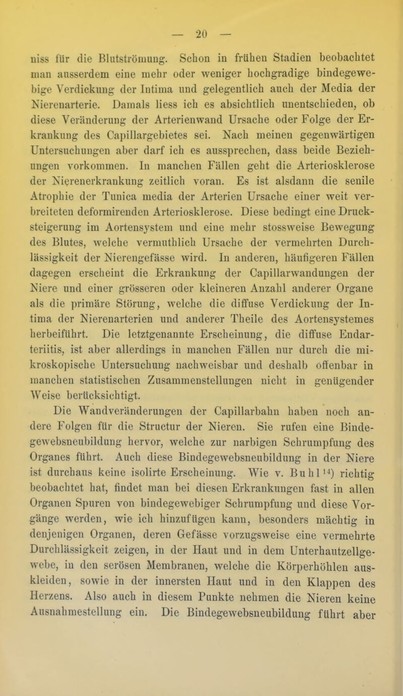 uiss für die Bhitströiuuug. Schon in frühen Stadien beobachtet man ausserdem eine mehr oder weniger hochgradige bindegewe- bige Verdickung der Intima und gelegentlich auch der Media der Nierenarterie. Damals Hess ich es absichtlich unentschieden, ob diese Veränderung der Arterienwand Ursache oder Folge der Er- krankung des Capillargebiet.es sei. Nach meinen gegenwärtigen Untersuchungen aber darf ich es aussprechen, dass beide Bezieh- ungen vorkommen. In manchen Fällen geht die Arteriosklerose der Nierenerkrankung zeitlich voran. Es ist alsdann die senile Atrophie der Tunica media der Arterien Ursache einer weit ver- breiteten deformirenden Arteriosklerose. Diese bedingt eine Druck- steigerung im Aortensystem und eine mehr stossweise Bewegung des Blutes, welche verniuthlich Ursache der vermehrten Durch- lässigkeit der Nicrengefässe wird. In anderen, häufigeren Fällen dagegen erscheint die Erkrankung der Capillanvandungen der Niere und einer grösseren oder kleineren Anzahl anderer Organe als die primäre Störung, welche die diffuse Verdickung der In- tima der Nierenarterien und anderer Theile des Aortensystemes herbeiführt. Die letztgenannte Erscheinung, die diffuse Endar- teriitis, ist aber allerdings in manchen Fällen nur durch die mi- kroskopische Untersuchung nachweisbar und deshalb offenbar in manchen statistischen Zusammenstellungen nicht in genügender Weise berücksichtigt. Die Wandveränderungen der Capillarbahu haben noch an- dere Folgen für die Structur der Nieren. Sie rufen eine Binde- gewebsneubildung hervor, welche zur narbigen Schrumpfung des Organes führt. Auch diese Bindegewebsneubildung in der Niere ist durchaus keine isolirte Erscheinung. Wie v. BuhlN) richtig beobachtet hat, findet man bei diesen Erkrankungen fast in allen Organen Spuren von bindegewebiger Schrumpfung und diese Vor- gänge werden, wie ich hinzufügen kann, besonders mächtig in denjenigen Organen, deren Gefässe vorzugsweise eine vermehrte Durchlässigkeit zeigen, in der Haut und in dem Unterhautzellge- webe, in den serösen Membranen, welche die Körperhöhlen aus- kleiden, sowie in der innersten Haut und in den Klappen des Herzens. Also auch in diesem Punkte nehmen die Nieren keine Ausnahmestellung ein. Die Bindegewebsneubildung führt aber