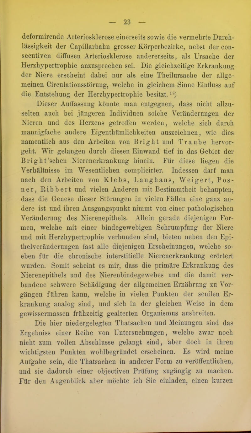 defonnirende Arteriosklerose einerseits sowie die vermehrte Durch- lässigkeit der Capillarbahn grosser Körperbezirke, nebst der con- secutiven diffusen Arteriosklerose andererseits, als Ursache der Herzhypertrophie anzusprechen sei. Die gleichzeitige Erkrankung der Niere erscheint dabei nur als eine Theilursache der allge- meinen Circulationsstörung, welche in gleichem Sinne Einfluss auf die Entstehung der Herzhypertrophie besitzt.ls) Dieser Auflassung könnte man entgegnen, dass nicht allzu- selten auch bei jüngeren Individuen solche Veränderungen der Nieren und des Herzens getroffen werden, welche sich durch mannigfache andere Eigenthiimlichkeiten auszeichnen, wie dies namentlich aus den Arbeiten von Bright und Traube hervor- geht. Wir gelangen durch diesen Einwand tief in das Gebiet der Bright'sehen Nierenerkrankung hinein. Für diese liegen die Verhältnisse im Wesentlichen complicirter. Indessen darf man nach den Arbeiten von Klebs, Langhans, Weigert, Pos- ner, Bibbert und vielen Anderen mit Bestimmtheit behaupten, dass die Genese dieser Störungen in vielen Fällen eine ganz an- dere ist und ihren Ausgangspunkt nimmt von einer pathologischen Veränderung des Nierenepithels. Allein gerade diejenigen For- men, welche mit einer bindegewebigen Schrumpfung der Niere und mit Herzhypertrophie verbunden sind, bieten neben den Epi- thelveränderungen fast alle diejenigen Erscheinungen, welche so- eben für die chronische interstitielle Nierenerkrankung erörtert wurden. Somit scheint es mir, dass die primäre Erkrankung des Nierenepithels und des Nierenbindegewebes und die damit ver- bundene schwere Schädigung der allgemeinen Ernährung zu Vor- gängen führen kann, welche in vielen Punkten der senilen Er- krankung analog sind, und sich in der gleichen Weise in dem gewissermassen frühzeitig gealterten Organismus ausbreiten. Die hier niedergelegten Thatsachen und Meinungen sind das Ergebniss einer Beihe von Untersuchungen, welche zwar noch nicht zum vollen Abschlüsse gelangt sind, aber doch in ihren wichtigsten Punkten wohlbegründet erscheinen. Es wird meine Aufgabe sein, die Thatsachen in anderer Form zu veröffentlichen, und sie dadurch einer objectiven Prüfung zugängig zu machen. Für den Augenblick aber möchte ich Sie einladen, einen kurzen