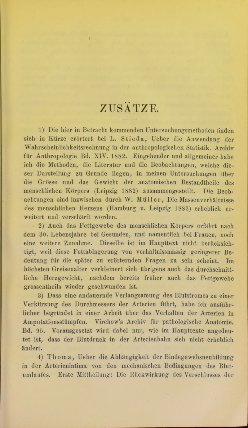 ZUSATZE. 1) Die hier in Betracht kommenden Untersuchungsmethoden finden sich in Kürze erörtert bei L. Stieda, Lieber die Anwendung der Wahrscheinlichkeitsrechnung in der anthropologischen Statistik. Archiv für Anthropologie Bd. XIV. 1882. Eingehender und allgemeiner habe ich die Methoden, die Literatur und die Beobachtungen, welche die- ser Darstellung zu Grunde liegen, in meinen Untersuchungen über die Grösse und das Gewicht der anatomischen Bestandtheile des menschlichen Körpers (Leipzig 1882) zusammengestellt. Die Beob- achtungen sind inzwischen durch W. Müller, Die Massenverhältnisse des menschlichen Herzens (Hamburg u. Leipzig 1883) erheblich er- weitert und verschärft worden. 2) Auch das Fettgewebe des menschlichen Körpers erfährt nach dem 30. Lebensjahre bei Gesunden, und namentlich bei Frauen, noch eine weitere Zunahme. Dieselbe ist im Haupttext nicht berücksich- tigt, weil diese Fettablagerung von verhältnissmässig geringerer Be- deutung für die später zu erörternden Fragen zu sein scheint. Im höchsten Greisenalter verkleinert sich übrigens auch das durchschnitt- liche Herzgewicht, nachdem bereits früher auch das Fettgewebe grossentheils wieder geschwunden ist. 3) Dass eine andauernde Verlangsamung des Blutstromes zu einer Verkürzung des Durchmessers der Arterien führt, habe ich ausführ- licher begründet in einer Arbeit über das Verhalten der Arterien in Amputationsstümpfen. Virchow's Archiv für pathologische Anatomie. Bd. 95. Vorausgesetzt wird dabei nur, wie im Haupttexte angedeu- tet ist, dass der Blutdruck in der Arterienbahn sich nicht erheblich ändert. 4) Thoma, Ueber die Abhängigkeit der Bindegewebsneubildung in der Arterienintima von den mechanischen Bedingungen des Blut- umlaufes. Erste Mittheilung: Die Rückwirkung des Verschlusses der