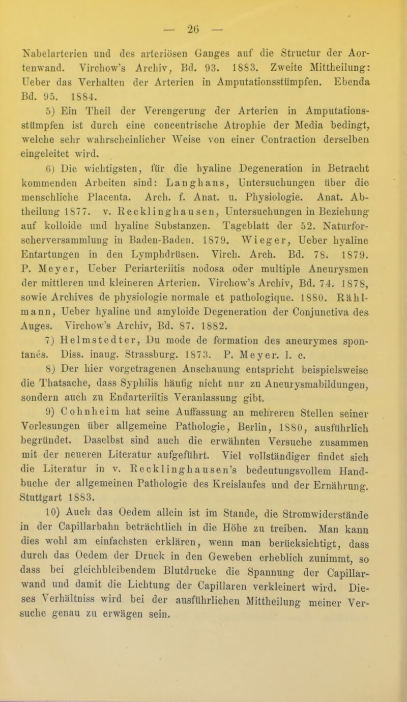 — 2(3 — Nabelarterien und des arteriösen Ganges auf die Structur der Aor- tenwand. Virchow's Archiv, Bd. 93. 18S3. Zweite Mittheilung: lieber das Verhalten der Arterien in Amputationsstümpfen. Ebenda Bd. 95. 1S84. 5) Ein Theil der Verengerung der Arterien in Amputations- stümpfen ist durch eine concentrische Atrophie der Media bedingt, welche sehr wahrscheinlicher Weise von einer Contraction derselben eingeleitet wird. 6) Die wichtigsten, für die hyaline Degeneration in Betracht kommenden Arbeiten sind: Langhans, Untersuchungen über die menschliche Placenta. Arch. f. Anat. u. Physiologie. Anat. Ab- theilung IST 7. v. Kecklinghausen, Untersuchungen in Beziehung auf kolloide und hyaline Substanzen. Tageblatt der 52. Naturfor- scherversammlung in Baden-Baden. 1879. Wieger, Ueber hyaline Entartungen in den Lymphdrüsen. Virch. Arch. Bd. 78. 1879. P. Meyer, Ueber Periarteriitis nodosa oder multiple Aneurysmen der mittleren und kleineren Arterien. Virchow's Archiv, Bd. 74. 1878, sowie Archives de physiologie normale et pathologique. 1880. Rähl- mann, Ueber hyaline und amyloide Degeneration der Conjunctiva des Auges. Virchow's Archiv, Bd. 87. 1882. 7) Helmstedter, Du mode de formation des aneurymes spon- tanes. Diss. inaug. Strassburg. 187 3. P. Meyer. 1. c. 8) Der hier vorgetragenen Anschauung entspricht beispielsweise die Thatsache, dass Syphilis häufig nicht nur zu Aneurysmablutungen, sondern auch zu Endarteriitis Veranlassung gibt. 9) Cohnheim hat seine Auflassung an mehreren Stellen seiner Vorlesungen über allgemeine Pathologie, Berlin, 1 SSO, ausführlich begründet. Daselbst sind aucli die erwähnten Versuche zusammen mit der neueren Literatur aufgeführt. Viel vollständiger findet sich die Literatur in v. Reck 1 inghausen's bedeutungsvollem Hand- buche der allgemeinen Pathologie des Kreislaufes und der Ernährung. Stuttgart 1883. 10) Auch das Uedem allein ist im Stande, die Stromwiderstände in der Capillarbahn beträchtlich in die Hohe zu treiben. Man kann dies wohl am einfachsten erklären, wenn man berücksichtigt, dass durch das Gedern der Druck in den Geweben erheblich zunimmt, so dass bei gleichbleibendem Blutdrucke die Spannung der Capillar- wand und damit die Lichtung der Capillaren verkleinert wird. Die- ses Verhältniss wird bei der ausführlichen Mittheilung meiner Ver- suche genau zu erwägen sein.