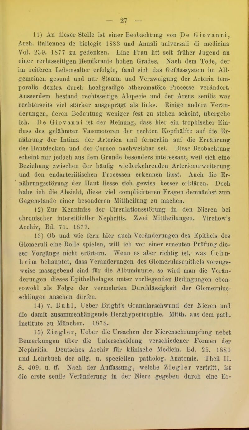 11) An dieser Stelle ist einer Beobachtung von De Giovanni, Arch. italiennes de biologie ISS3 und Annali universal! di medicina Vol. 239. IST7 zu gedenken. Eine Frau litt seit früher Jagend an einer rechtsseitigen Hemikranie hohen Grades. Nach dem Tode, der im reiferen Lebensalter erfolgte, fand sich das Gefässsystem im All- gemeinen gesund und nur Stamm und Verzweigung der Arteria tem- poralis dextra durch hochgradige atheromatöse Processe verändert. Ausserdem bestand rechtsseitige Alopecie und der Arcus senilis war rechterseits viel stärker ausgeprägt als links. Einige andere Verän- derungen, deren Bedeutung weniger fest zu stehen scheint, Ubergehe ich. De Giovanni ist der Meinung, dass hier ein trophischer Ein- tfuss des gelähmten Vasomotoren der rechten Kopfhälfte auf die Er- nährung der Intima der Arterien und fernerhin auf die Ernährung der Hautdecken und der Cornea nachweisbar sei. Diese Beobachtung scheint mir jedoch aus dem Grunde besonders interessant, weil sich eine Beziehung zwischen der häufig wiederkehrenden Arterienerweiterung und den endarteriitischen Processen erkennen lässt. Auch die Er- nährungsstörung der Haut Hesse sich gewiss besser erklären. Doch habe ich die Absicht, diese viel complicirteren Fragen demnächst zum Gegenstande einer besonderen Mittheilung zu machen. 12) Zur Kenntniss der Circulationsstörung in den Nieren bei chronischer interstitieller Nephritis. Zwei Mittheilungen. Virchow's Archiv, Bd. 71. 1S7 7. 13) Ob und wie fern hier auch Veränderungen des Epithels des Glomeruli eine Rolle spielen, will ich vor einer erneuten Prüfung die- ser Vorgänge nicht erörtern. Wenn es aber richtig ist, was Cohn- heim behauptet, dass Veränderungen des Glomerulusepithels vorzugs- weise massgebend sind für die Albuminurie, so wird man die Verän- derungen dieses Epithelbelages unter vorliegenden Bedingungen eben- sowohl als Folge der vermehrten Durchlässigkeit der Glomerulus- schlingen ansehen dürfen. 14) v. Buhl, Ueber Bright's Granularschwund der Nieren und die damit zusammenhängende Herzhypertrophie. Mitth. aus dem path. Institute zu München. 1878. 15) Ziegler, Ueber die Ursachen der Nierenschrumpfung nebst Bemerkungen über die Unterscheidung verschiedener Formen der Nephritis. Deutsches Archiv für klinische Medicin. Bd. 25. 1880 und Lehrbuch der allg. u. speciellen patholog. Anatomie. Theil II. S. 409. u. ff. Nach der Autfassung, welche Ziegler vertritt, ist die erste senile Veränderung in der Niere gegeben durch eine Er-