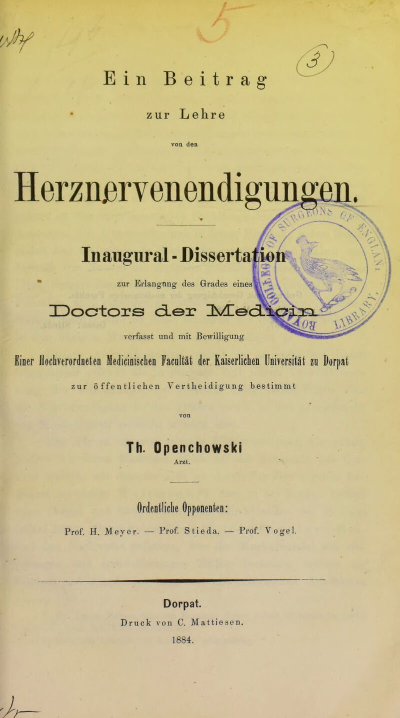 Ein Beitrag zur Lehre von den HerznjBrvenendigungen. Inaugural - Disserta zur Erlangnng des Grades eines Doctors der JS/Le verfasst und mit Bewilligung Einer llochvtrordneten Medicinischen Facultät der Kaiserlichen Universität zu Dorpat zur öffentlichen V e r the i d i gu ng bestimmt Th. Openchowski Arzt. Ordentliche Opponenten: Prof. H. Meyer. — Prof. Stieda. — Prof. Vogel. Druck Dorpat. von C. Mattiesen. 1884.