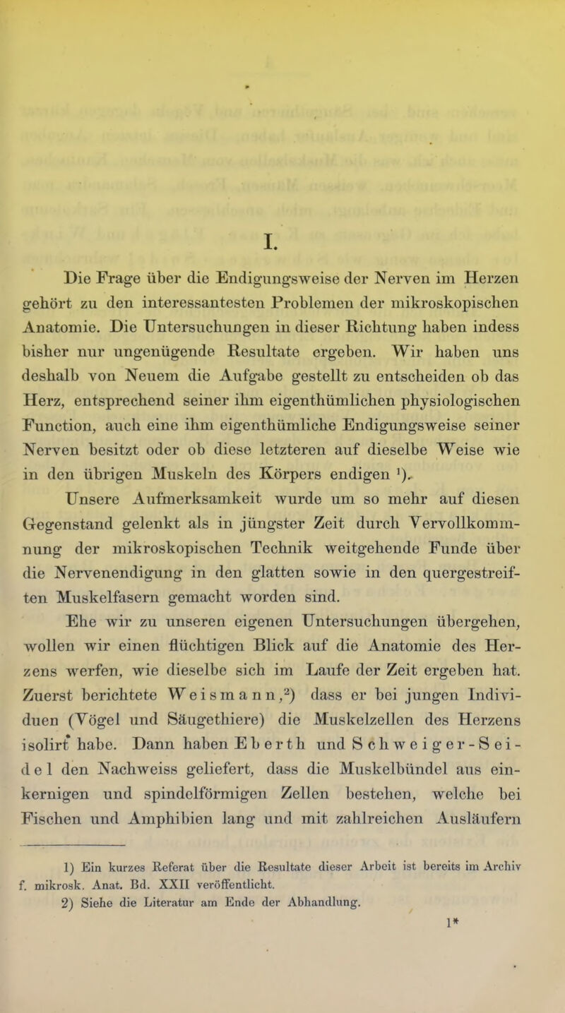 I Die Frage über die Endigungsweise der Nerven im Herzen gehört zu den interessantesten Problemen der mikroskopischen Anatomie. Die Untersuchungen in dieser Richtung haben indess bisher nur ungenügende Resultate ergeben. Wir haben uns deshalb von Neuem die Aufgabe gestellt zu entscheiden ob das Herz, entsprechend seiner ihm eigenthümlichen physiologischen Function, auch eine ihm eigenthümliche Endigungsweise seiner Nerven besitzt oder ob diese letzteren auf dieselbe Weise wie in den übrigen Muskeln des Körpers endigen Unsere Aufmerksamkeit wurde um so mehr auf diesen Gegenstand gelenkt als in jüngster Zeit durch Vervollkomm- nung der mikroskopischen Technik weitgehende Funde über die Nervenendigung in den glatten sowie in den quergestreif- ten Muskelfasern gemacht worden sind. Ehe wir zu unseren eigenen Untersuchungen übergehen, wollen wir einen flüchtigen Blick auf die Anatomie des Her- zens werfen, wie dieselbe sich im Laufe der Zeit ergeben hat. Zuerst berichtete Weismann,2) dass er bei jungen Indivi- duen (Yögel und Säugethiere) die Muskelzellen des Herzens i solirt habe. Dann haben E b e r t h und Schweiger-Sei- del den Nachweiss geliefert, dass die Muskelbündel aus ein- kernigen und spindelförmigen Zellen bestehen, welche bei Fischen und Amphibien lang und mit zahlreichen Ausläufern 1) Ein kurzes Referat über die Resultate dieser Arbeit ist bereits im Arcbiv f. mikrosk. Anat. Bd. XXII veröffentlicht. 2) Siehe die Literatur am Ende der Abhandlung. 1*