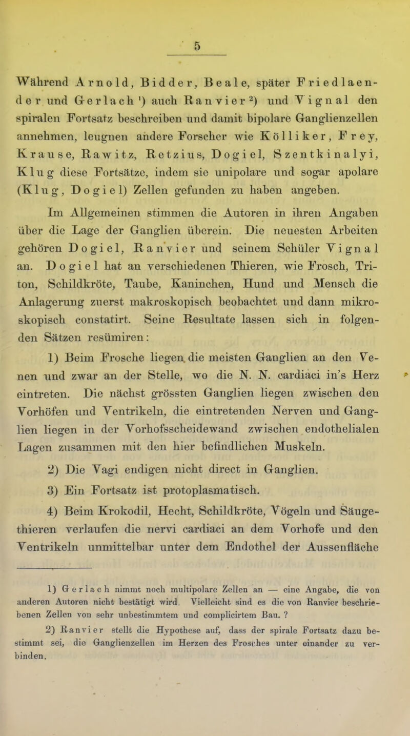 Während Arnold, Bidder, Beale, später Friedlaen- d e r und Gerlach ') auch Ranvier2) und V i g n a 1 den spiralen Fortsatz beschreiben und damit bipolare Ganglienzellen annehmen, leugnen andere Forscher wie Kölliker, Frey, Krause, R a w i t z, Retzius, Dogiel, Szentkinalyi, Klug diese Fortsätze, indem sie unipolare und sogar apolare (Klug, Dogiel) Zellen gefunden zu haben angeben. Im Allgemeinen stimmen die Autoren in ihren Angaben über die Lage der Ganglien überein. Die neuesten Arbeiten gehören Dogiel, Ranvier und seinem Schüler V i g n a 1 an. Dogiel hat an verschiedenen Thieren, wie Frosch, Tri- ton, Schildkröte, Taube, Kaninchen, Hund und Mensch die Anlagerung zuerst makroskopisch beobachtet und dann mikro- skopisch constatirt. Seine Resultate lassen sich in folgen- den Sätzen resümiren: 1) Beim Frosche liegen die meisten Ganglien an den Ve- nen und zwar an der Stelle, wo die N. N. cardiaci in's Herz eintreten. Die nächst grössten Ganglien liegen zwischen den Vorhöfen und Ventrikeln, die eintretenden Nerven und Gang- lien liegen in der Yorhofsscheidewand zwischen endothelialen Lagen zusammen mit den hier befindlichen Muskeln. 2) Die Yagi endigen nicht direct in Ganglien. 3) Ein Fortsatz ist protoplasmatisch. 4) Beim Krokodil, Hecht, Schildkröte, Vögeln und Säuge- thieren verlaufen die nervi cardiaci an dem Vorhofe und den Ventrikeln unmittelbar unter dem Endothel der Aussenfläche 1) Gerlach nimmt noch multipolare Zellen an — eine Angabe, die von anderen Autoren nicht bestätigt wird. Vielleicht sind es die von Ranvier beschrie- benen Zellen von sehr unbestimmtem und complicirtem Bau. ? 2) Ran vi er stellt die Hypothese auf, dass der spirale Fortsatz dazu be- stimmt sei, die Ganglienzellen im Herzen des Frosches unter einander zu ver- binden.