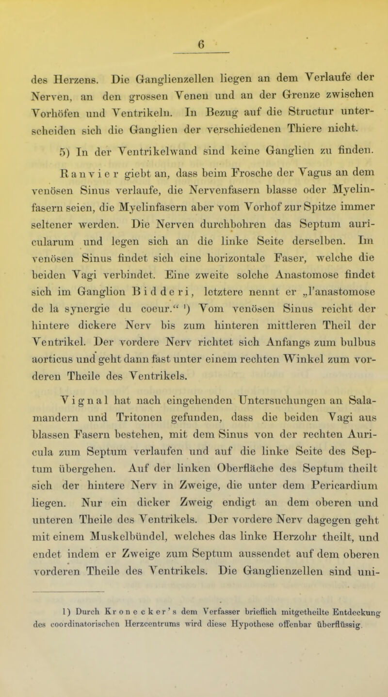 des Herzens. Die Ganglienzellen liegen an dem Verlaufe der Nerven, an den grossen Venen und an der Grenze zwischen Vorhöfen und Ventrikeln. In Bezug- auf die Structur unter- scheiden >ieh die Ganglien der verschiedenen Thiere nicht. 5) In der Ventrikelwknd sind keine Ganglien zu finden. R a n v i e r giebt an, dass beim Frosche der Vagus an dem venösen Sinus verlaufe, die Nervenfasern blasse oder Myelin- fasern seien, die Myelinfasern aber vom Vorhof zur Spitze immer seltener werden. Die Nerven durchbohren das Septum auri- cularum und legen sich an die linke Seite derselben. Im venösen Sinus findet sich eine horizontale Faser, welche die 1 leiden Vagi verbindet. Eine zweite solche Anastomose findet sich im Ganglion Bidderi, letztere nennt er „l'anastoinose de la synergie du cocur. ') Vom venösen Sinus reicht der hintere dickere Nerv bis zum hinteren mittleren Theil der Ventrikel. Der vordere Nerv richtet sich Anfangs zum bulbus aorticus und geht dann fast unter einem rechten Winkel zum vor- deren Theile des Ventrikels. Vignal hat nach eingehenden Untersuchungen an Sala- mandern und Tritoncn gefunden, dass die beiden Vagi aus blassen Fasern bestehen, mit dem Sinus von der rechten Auri- cula zum Septum verlaufen und auf die linke Seite des Sep- tum übergehen. Auf der linken Oberfläche des Septum theilt sich der hintere Nerv in Zweige, die unter dem Pericardium liegen. Nur ein dicker Zweig endigt an dem oberen und unteren Theile des Ventrikels. Der vordere Nerv dagegen geht mit einem Muskelbündel, welches das linke Herzohr theilt, und endet indem er Zweige zum Septum aussendet auf dem oberen vorderen Theile des Ventrikels. Die Ganglienzellen sind uni- 1) Durch Krone cker's dem Verfasser brieflich mitgetheilte Entdeckung des eoordinatorisehen Herzcentrums wird diese Hypothese offenbar überflüssig.