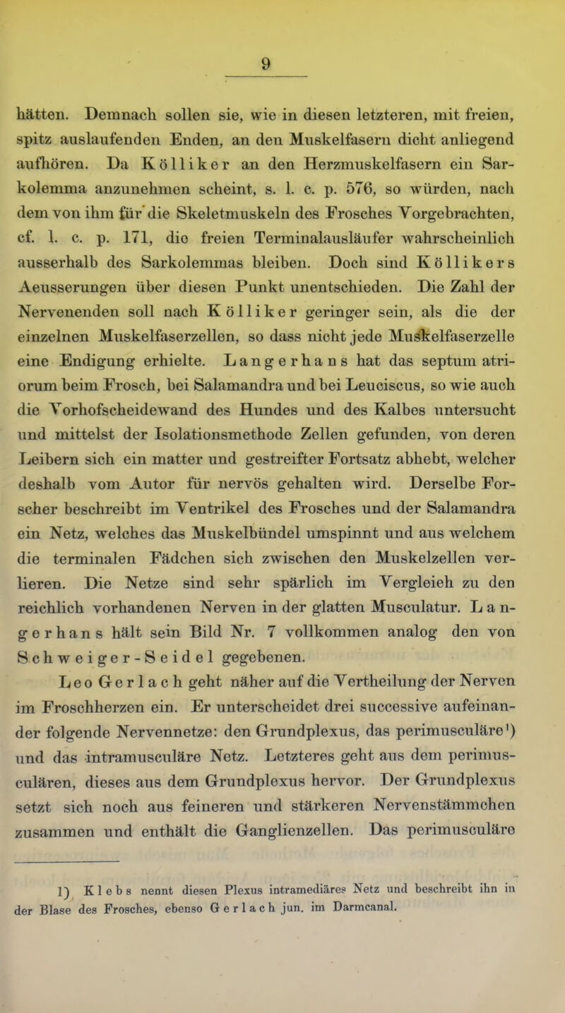 hätten. Demnach sollen sie, wie in diesen letzteren, mit freien, spitz auslaufenden Enden, an den Muskelfasern dicht anliegend aufhören. Da Kölliker an den Herzmuskelfasern ein Sar- kolemma anzunehmen scheint, s. 1. c. p. 576, so würden, nach dem von ihm für die Skeletmuskeln des Frosches Vorgebrachten, cf. 1. c. p. 171, die freien Terminalausläufer wahrscheinlich ausserhalb des Sarkolemmas bleiben. Doch sind Köllikers Aeusserungen über diesen Punkt unentschieden. Die Zahl der Nervenenden soll nach Kölliker geringer sein, als die der einzelnen Muskelfaserzellen, so dass nicht jede Muäkelfaserzelle eine Endigung erhielte. Langerhans hat das septum atri- orumbeim Frosch, bei Salamandra und bei Leuciscus, sowie auch die Torhofscheidewand des Hundes und des Kalbes untersucht und mittelst der Isolationsmethode Zellen gefunden, von deren Leibern sich ein matter und gestreifter Fortsatz abhebt, welcher deshalb vom Autor für nervös gehalten wird. Derselbe For- scher beschreibt im Yentrikel des Frosches und der Salamandra ein Netz, welches das Muskelbündel umspinnt und aus welchem die terminalen Fädchen sich zwischen den Muskelzellen ver- lieren. Die Netze sind sehr spärlich im Vergleieh zu den reichlich vorhandenen Nerven in der glatten Musculatur. Lan- gerhans hält sein Bild Nr. 7 vollkommen analog den von Schweiger-Seidel gegebenen. Leo Gerlach geht näher auf die Vertheilung der Nerven im Froschherzen ein. Er unterscheidet drei successive aufeinan- der folgende Nervennetze: den Grundplexus, das perimusculäre1) und das intramusculäre Netz. Letzteres geht aus dem perimus- culären, dieses aus dem Grundplexus hervor. Der Grundplexus setzt sich noch aus feineren und stärkeren Nervenstämmchen zusammen und enthält die Ganglienzellen. Das perimusculäre 1) K 1 e b s nennt diesen Plexus intramediäres Netz und beschreibt ihn in der Blase des Frosches, ebenso G e r 1 a c h jun. im Darmcanal.
