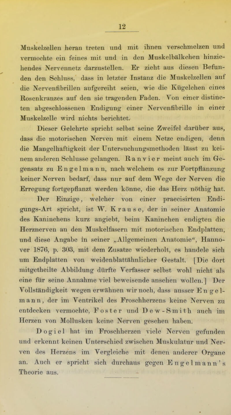 Muskelzellen heran treten und mit ihnen verschmelzen und vermochte ein feines mit und in den Muskelbälkchen hinzie- hendes Nervennetz darzustellen. Er zieht aus diesen Befun- den den Schluss, dass in letzter Instanz die Muskelzellen auf die Nervenfibrillen aufgereiht seien, wie die Kügelchen eines Rosenkranzes auf den sie tragenden Faden. Von ehicr distinc- ten abgeschlossenen Endigung einer Nervenfibrille in einer Muskelzelle wird nichts berichtet. Dieser Gelehrte spricht selbst seine Zweifel darüber aus, dass die motorischen Nerven mit einem Netze endigen, denn die Mangelhaftigkeit der Untersuchungsmethoden lässt zu kei- nem anderen Schlüsse gelangen. Ranvier meint auch im Ge- gensatz zu E n g e 1 m a n n, nach welchem es zur Fortpflanzung keiner Nerven bedarf, dass nur auf dem Wege der Nerven die Erregung fortgepflanzt werden könne, die das Herz nöthig hat. Der Einzige, welcher von einer praecisirten Endi- gungs-Art spricht, ist W. Kra fl sc, der in seiner Anatomie des Kaninehens kurz angiebt, beim Kaninchen endigten die Herznerven an den Muskelfasern mit motorischen Endplatten, und diese Angabe in seiner „Allgemeinen Anatomie, Hanno- ver 187(5, p. 303, mit dem Zusätze wiederholt, es handele sich um Endplatten von weidenblattähnlicher Gestalt. [Die dort mitgetheilte Abbildung dürfte Verfasser selbst wohl nicht als eine für seine Annahme viel beweisende ansehen wollen.] Der Vollständigkeit wegen erwähnen wir noch, dass ausser Engel- mann, der im Ventrikel des Froschherzens keine Nerven zu entdecken vermochte, F o s t e r und Dew-Sm i t h auch im Herzen von Mollusken keine Nerven gesehen haben. Dogiel hat im Frosehlierzen viele Nerven gefunden und erkennt keinen Unterschied zwischen Muskulatur und Ner- ven des Herzms im Vergleiche mit denen anderer Organe an. Auch er spricht sich durchaus gegen E n g e 1 m a n n ' s Theorie aus.