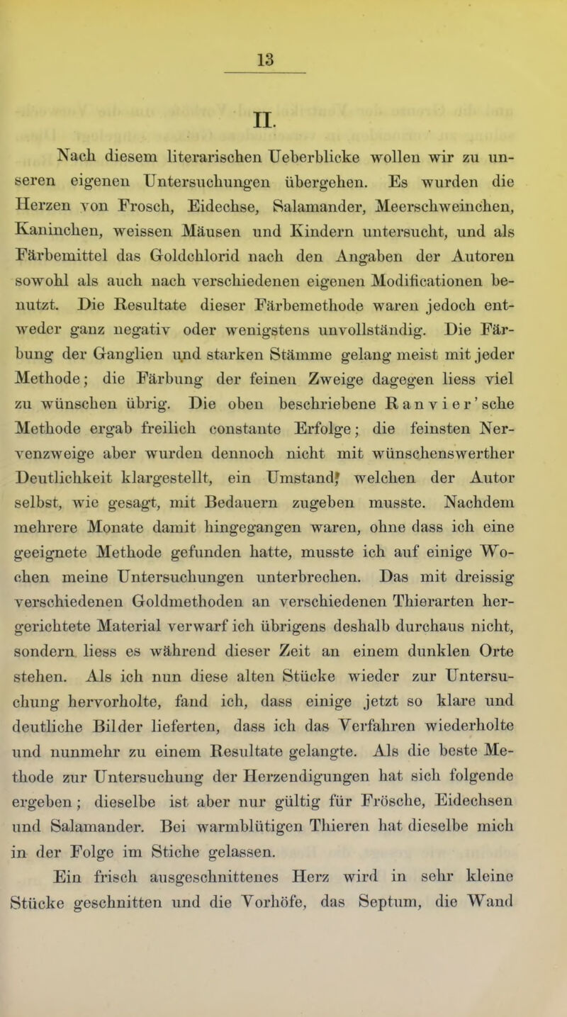 II. Naeli diesem literarischen Ueberblicke wollen wir zu un- seren eigenen Untersuchungen übergehen. Es wurden die Herzen von Frosch, Eidechse, Salamander, Meerschweinchen, Kaninchen, weissen Mäusen und Kindern untersucht, und als Färbemittel das Goldchlorid nach den Angaben der Autoren sowohl als auch nach verschiedenen eigenen Modificationen be- nutzt. Die Resultate dieser Färbemethode waren jedoch ent- weder ganz negativ oder wenigstens unvollständig. Die Fär- bung der Ganglien und starken Stämme gelang meist mit jeder Methode; die Färbung der feinen Zweige dagegen Hess viel zu wünschen übrig. Die oben beschriebene Ran vi er'sehe Methode ergab freilich constaiite Erfolge; die feinsten Ner- venzweige aber wurden dennoch nicht mit wünschenswerther Deutlichkeit klargestellt, ein Umstand* welchen der Autor selbst, wie gesagt, mit Bedauern zugeben musste. Nachdem mehrere Monate damit hingegangen waren, ohne dass ich eine geeignete Methode gefunden hatte, musste ich auf einige Wo- chen meine Untersuchungen unterbrechen. Das mit dreissig verschiedenen Goldmethoden an verschiedenen Thierarten her- gerichtete Material verwarf ich übrigens deshalb durchaus nicht, sondern liess es während dieser Zeit an einem dunklen Orte stehen. Als ich nun diese alten Stücke wieder zur Untersu- chung hervorholte, fand ich, dass einige jetzt so klare und deutliche Bilder lieferten, dass ich das Verfahren wiederholte und nunmehr zu einem Resultate gelangte. Als die beste Me- thode zur Untersuchung der Herzendigungen hat sich folgende ergeben ; dieselbe ist aber nur gültig für Frösche, Eidechsen und Salamander. Bei warmblütigen Thieren hat dieselbe mich in der Folge im Stiche gelassen. Ein frisch ausgeschnittenes Herz wird in sehr kleine Stücke geschnitten und die Yorhöfe, das Septum, die Wand