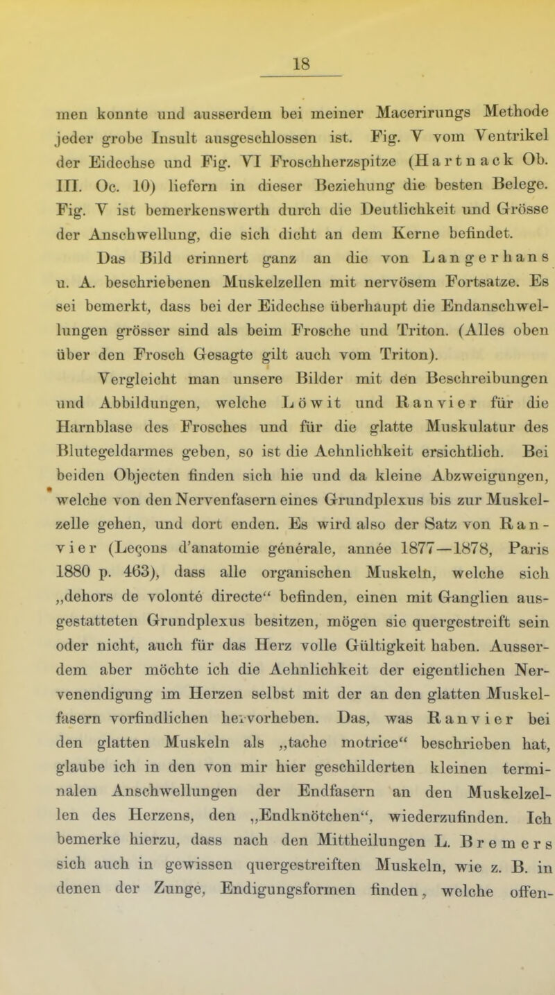 meii konnte und ausserdem bei meiner Macerirungs Methode jeder grobe Insult ausgeschlossen ist. Fig. V vom Ventrikel der Eidechse und Fig. VI Froschherzspitze (Hartnack Ob. III. Oc. 10) liefern in dieser Beziehung die besten Belege. Fig. V ist bemerkenswerth durch die Deutlichkeit und Grösse der Anschwellung, die sich dicht an dem Kerne befindet. Das Bild erinnert ganz an die von Langer bans u. A. beschriebenen Muskelzellen mit nervösem Fortsatze. Es sei bemerkt, dass bei der Eidechse überhaupt die Endanschwel- lungen grösser sind als beim Frosche und Triton. (Alles oben über den Frosch Gesagte gilt auch vom Triton). Vergleicht man unsere Bilder mit den Beschreibungen und Abbildungen, welche Löwit und Ran vi er für die Harnblase des Frosches und für die glatte Muskulatur des Blutegeldarmes geben, so ist die Aehnlichkeit ersichtlich. Bei beiden Objecten finden sich hie und da kleine Abzweigungen, welche von den Nervenfasern eines Grundplexus bis zur Muskel- zelle gehen, und dort enden. Es wird also der Satz von Ran- vier (Lecons d'anatomie generale, annee 1877—1878, Paris 1880 p. 463), dass alle organischen Muskeln, welche sich „dehors de volonte directe befinden, einen mit Ganglien aus- gestatteten Grundplexus besitzen, mögen sie quergestreift sein oder nicht, auch für das Herz volle Gültigkeit haben. Ausser- dem aber möchte ich die Aehnlichkeit der eigentlichen Ner- venendigung im Herzen selbst mit der an den glatten Muskel- fasern vorfindlichen hei vorheben. Das, was Ranvier bei den glatten Muskeln als „tache motrice beschrieben hat, glaube ich in den von mir hier geschilderten kleinen termi- nalen Anschwellungen der Endfasern an den Muskelzel- len des Herzens, den „Endknötehen, wiederzufinden. Ich bemerke hierzu, dass nach den Mittheilungen L. Bremers sich auch in gewissen quergestreiften Muskeln, wie z. B. in denen der Zunge, Endigungsformen finden, welche offen-