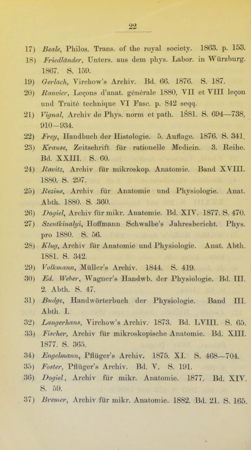 '1-1 Beale, Philos. Trans, of the royal society. 18G3. p. 153. Friedländer, Unters, aus dem phys. Labor, in Würzburg. 18G7. S. 159. Oerlach, Vircbow's Archiv. Bd. 66. 1876. S. 187. Ramner, Lecons d'anat. generale 1880, VII et VIII lecon und TraiTc fceehnique VI Fase. p. 842 seqq. Vignal, Archiv de Phys. norm et path. 1Ö81. S. 694—738, 910-934. Frey, Handbuch der Histologie. 5. Auflaue. 1876. S. 341. Krause, Zeitschrift für rationelle Medicin. 3. Reihe. Bd. XXHI. S. 60. Havitz, Archiv für mikroskop. Anatomie. Band XVIII. 1880. 8. 297. Mezius, Archiv für Anatomie und Physiologie. Anat. Abth. 1880. S. 360. Dogiel, Archiv für mikr. Anatomie. Bd. XIV. 1877. S. 470. Szentkinalyi, Hoffmann Schwalbe's Jahresbericht. Phys. pro 1880. S. 56. Klug, Archiv für Anatomie und Physiologie. Anat. Abth. 1881. S. 342. Volknxnin, Müllers Archiv. 1844. 8. 419. Ed. Weber, Waguer's Handwb. der Physiologie. Bd. III. 2. Abth. S. 47. Budge, Handwörterbuch der Physiologie. Band III. Abth. I. Langerhans, Virchow's Archiv. 1873. Bd. LVIII. S. 65. Fischer, Archiv für mikroskopische Anatomie. Bd. XIII. 1877. 8. 3<'>:>. Engelmann, Pflüger's Archiv. 1875. XI. S. 468—704. Foster, Pflüger's Archiv. Bd. V. S. 191. Dogiel, Archiv für mikr. Anatomie. 1877. Bd. XIV. 8. 59.