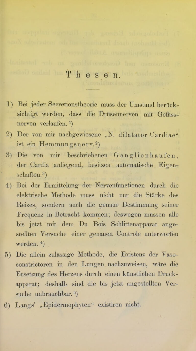 T h e s e n. 1) Bei jeder Secretionstheorie muss der Umstand berück- sichtigt werden, dass die Drüsennerven mit Gefäss- nerven verlaufen. *) 2) Der von mir nachgewiesene „N. dilatator Cardiae ist ein Hemmungsnerv.2) 3) Die von mir beschriebenen Ganglien häufen, der Gardia anliegend, besitzen automatische Eigen- schaften.3) 4) Bei der Ermittelung der Nervenfunctionen durch die elektrische Methode muss nicht nur die Stärke des Reizes, sondern auch die genaue Bestimmung seiner Frequenz in Betracht kommen; deswegen müssen alle bis jetzt mit dem Du Bois Schlittenapparat ange- stellten Versuche einer genauen Controle unterworfen werden. 4) 5) Die allein zulässige Methode, die Existenz der Vaso- constrictoren in den Lungen nachzuweisen, wäre die Ersetzung des Herzens durch einen künstlichen Druck- apparat; deshalb sind die bis jetzt angestellten Ver- suche unbrauchbar.5) 6) Längs' „Epidermophyten existiren nicht.