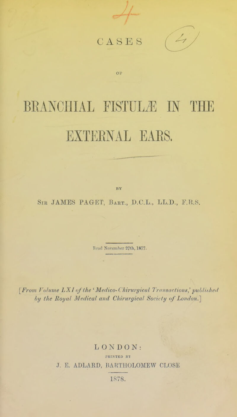 ov BRANCHIAL FISTULA IN THE EXTERNAL EARS. BY Sin JAMES PAGET, Bart., D.C.L., LL.D., F.R.S. Rciid November 37th, 1877- [From Volume L XI of the ' Medico-( hirurgical Transactions] published by the Royal Medical and Chirurgical Society of London.'] LONDON: PRINTED HY J. E. ADLARD, BARTHOLOMEW CLOSE 1878.