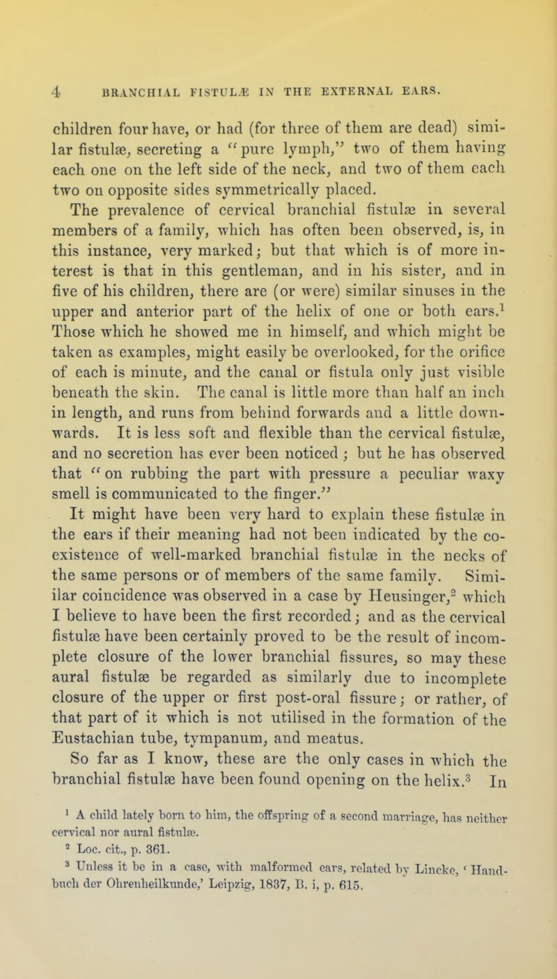children four have, or had (for three of them are dead) simi- lar fistula?, secreting a pure lymph, two of them having each one on the left side of the neck, and two of them each two on opposite sides symmetrically placed. The prevalence of cervical branchial fistula? in several members of a family, which has often been observed, is, in this instance, very marked; but that which is of more in- terest is that in this gentleman, and in his sister, and in five of his children, there are (or were) similar sinuses in the upper and anterior part of the helix of one or both ears.1 Those which he showed me in himself, and which might be taken as examples, might easily be overlooked, for the orifice of each is minute, and the canal or fistula only just visible beneath the skin. The canal is little more than half an inch in length, and runs from behind forwards and a little down- wards. It is less soft and flexible than the cervical fistula?, and no secretion has ever been noticed ; but he has observed that  on rubbing the part with pressure a peculiar waxy smell is communicated to the finger. It might have been very hard to explain these fistula? in the ears if their meaning had not been indicated by the co- existence of well-marked branchial fistula? in the necks of the same persons or of members of the same family. Simi- ilar coincidence was observed in a case by Heusinger,2 which I believe to have been the first recorded; and as the cervical fistula? have been certainly proved to be the result of incom- plete closure of the lower branchial fissures, so may these aural fistula? be regarded as similarly due to incomplete closure of the upper or first post-oral fissure; or rather, of that part of it which is not utilised in the formation of the Eustachian tube, tympanum, and meatus. So far as I know, these are the only cases in which the branchial fistula? have been found opening on the helix.3 In 1 A child lately born to him, the offspring of a second marriage, has neither cervical nor aural fistula;. s Loc. cit., p. 361. 3 Unless it be in a case, with malformed ears, related by Lincke, ' Hand- buch dor Ohrenheilkunde,' Leipzig, 1837, B. i, p. 615.