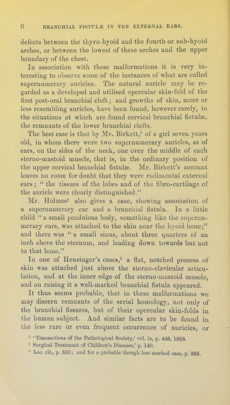 defects between the thyrohyoid and the fourth or sub-hyoid arches, or between the lowest of these arches and the upper boundary of the chest. Iu association with these malformations it is very in- teresting to observe some of the instances of what are called supernumerary auricles. The natural auricle may be re- garded as a developed and utilised opercular skin-fold of the first post-oral branchial cleft; and growths of skin, more or less resembling auricles, have been found, however rarely, in the situations at which are found cervical branchial fistulas, the remnants of the lower branchial clefts. The best case is that by Mr. Birkett,1 of a girl seven years old, in whom there were two supernumerary auricles, as of ears, on the sides of the neck, one over the middle of each sterno-mastoid muscle, that is, in the ordinary position of the upper cervical branchial fistulas. Mr. Birkett's account leaves no room for doubt that they were rudimeutal external ears ;  the tissues of the lobes and of the fibro-cartilage of the auricle were clearly distinguished. Mr. Holmes2 also gives a case, showing association of a supernumerary ear and a branchial fistula. In a little child  a small pendulous body, something like the supernu- merary ears, was attached to the skin near the hyoid bone; and there was  a small sinus, about three quarters of an inch above the sternum, and leading down towards but not to that bone. In one of Heusinger's flat, notched process of skin was attached just above the sterno-clavicular articu- lation, and at the inner edge of the sterno-mastoid muscle, and on raising it a well-marked branchial fistula appeared. It thus seems probable, that in these malformations we may discern remnants of the serial homology, not only of the branchial fissures, but of their opercular skin-folds in the human subject. And similar facts are to be found in the less rare or even frequent occurrence of auricles, or 1 ' Transactions of the Pathological Society,' vol. ix, p. 448, 1858. a Surgical Treatment of Children's Diseases,' p. 140. 3 Loc. cit., p. 359; and for a probable though less marked case, p. 363.