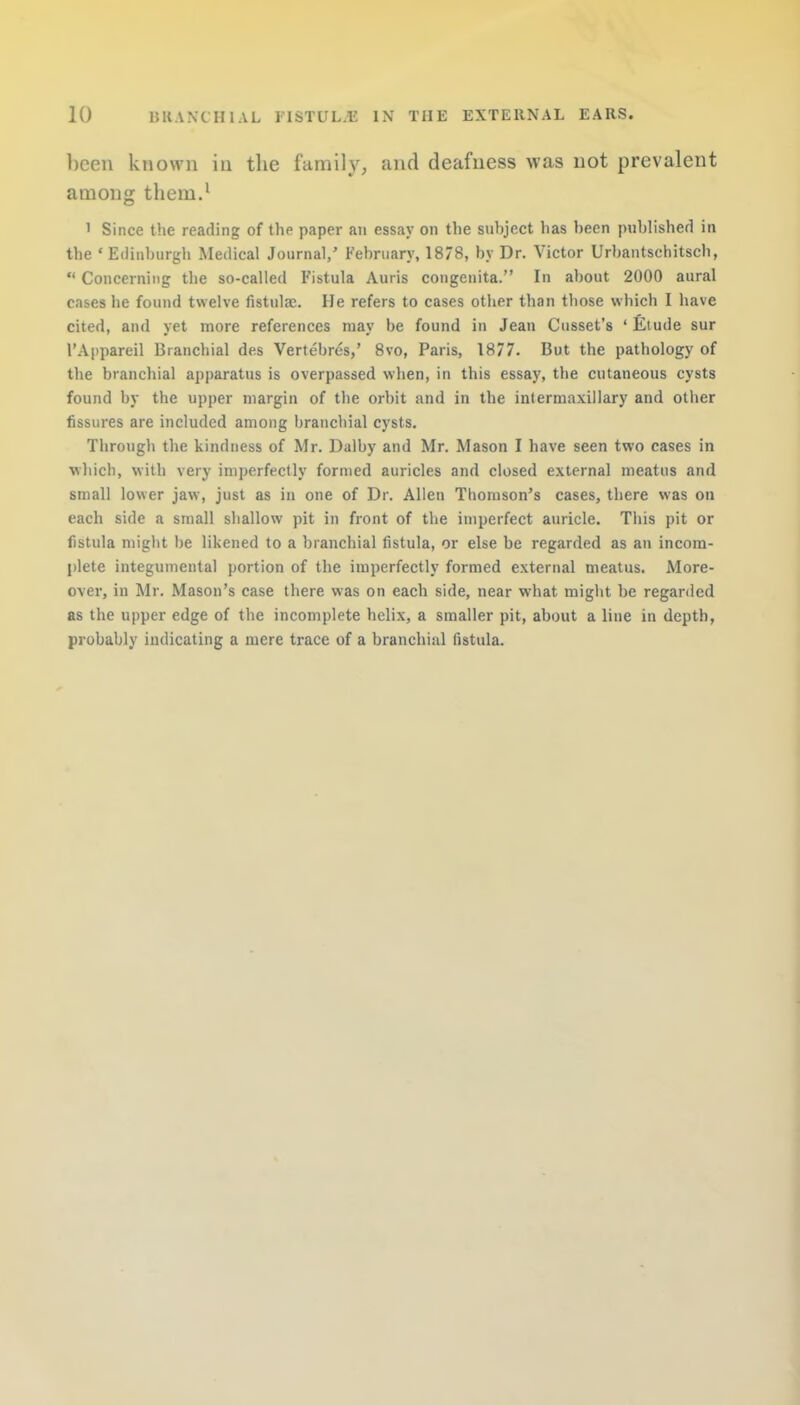 been known in the family, and deafness was not prevalent among them.1 1 Since the reading of the paper an essay on the subject has been published in the 'Edinburgh Medical Journal,' February, 1878, by Dr. Victor Urbantschitsch,  Concerning the so-called Fistula Auris congenita. In about 2000 aural cases he found twelve fistulac. He refers to cases other than those which I have cited, and yet more references may be found in Jean Cusset's 'Etude sur L'Appareil Branchial des Vertebres,' 8vo, Paris, 1877. But the pathology of the branchial apparatus is overpassed when, in this essay, the cutaneous cysts found by the upper margin of the orbit and in the intermaxillary and other fissures are included among branchial cysts. Through the kindness of Mr. Dalby and Mr. Mason I have seen two cases in which, with very imperfectly formed auricles and closed external meatus and small lower jaw, just as in one of Dr. Allen Thomson's cases, there was on each side a small shallow pit in front of the imperfect auricle. This pit or fistula might be likened to a branchial fistula, or else be regarded as an incom- plete integumental portion of the imperfectly formed external meatus. More- over, in Mr. Mason's case there was on each side, near what might be regarded as the upper edge of the incomplete helix, a smaller pit, about a line in depth, probably indicating a mere trace of a branchial fistula.