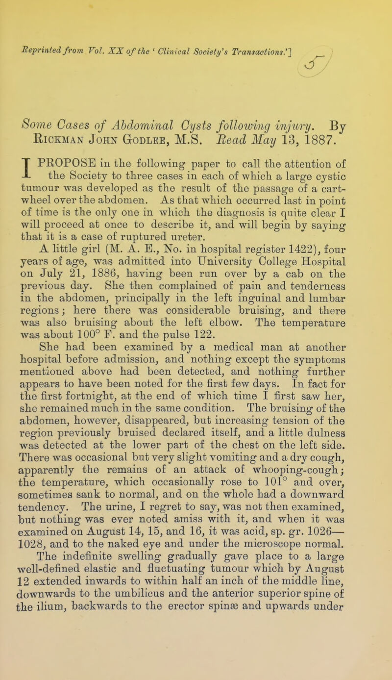 Reprinted from Vol. XX of the « Clinical Society's Transactions.'] Some Cases of Abdominal Cysts folloiving injury. By Hickman John G-odlee, M.S. Bead May 13, 1887. IPROPOSE in the following paper to call the attention of the Society to three cases in each of which a large cystic tumour was developed as the result of the passage of a cart- wheel over the abdomen. As that which occurred last in point of time is the only one in which the diagnosis is quite clear I will proceed at once to describe it, and will begin by saying that it is a case of ruptured ureter. A little girl (M. A. E., No. in hospital register 1422), four years of age, was admitted into University College Hospital on July 21, 1886, having been run over by a cab on the previous day. She then complained of pain and tenderness in the abdomen, principally in the left inguinal and lumbar regions; here there was considerable bruising, and there was also bruising about the left elbow. The temperature was about 100° F. and the pulse 122. She had been examined by a medical man at another hospital before admission, and nothing except the symptoms mentioned above had been detected, and nothing further appears to have been noted for the first few days. In fact for the first fortnight, at the end of which time I first saw her, she remained much in the same condition. The bruising of the abdomen, however, disappeared, but increasing tension of the region previously bruised declared itself, and a little dulnesa was detected at the lower part of the chest on the left side. There was occasional but very slight vomiting and a dry cough, apparently the remains of an attack of whooping-cough; the temperature, which occasionally rose to 101° and over, sometimes sank to normal, and on the whole had a downward tendency. The urine, I regret to say, was not then examined, but nothing was ever noted amiss with it, and when it was examined on August 14, 15, and 16, it was acid, sp. gr. 1026— 1028, and to the naked eye and under the microscope normal. The indefinite swelling gradually gave place to a large well-defined elastic and fluctuating tumour which by August 12 extended inwards to within half an inch of the middle line, downwards to the umbilicus and the anterior superior spine of the ilium, backwards to the erector spinas and upwards under