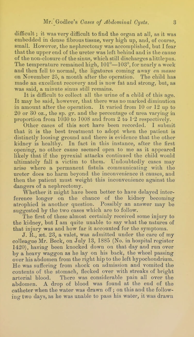 difficult; it was very difficult to find the organ at all, as it was embedded in dense fibrous tissue, very high up, and, of course, small. However, the nephrectomy was accomplished, but I fear that the upper end of the ureter was left behind and is the cause of the non-closure of the sinus, which still discharges alittlepus. The temperature remained high, 101°—103°, for nearly a week and then fell to normal, the ligatures coming away en masse on November 25, a month after the operation. The child has made an excellent recovery and is now fat and strong, but, as was said, a minute sinus still remains. It is difficult to collect all the urine of a child of this age. It may be said, however, that there was no marked diminution in amount after the operation. It varied from 10 or 12 up to 20 or 30 oz., the sp. gr. and the percentage of urea varying in proportion from 1030 to 1008 and from 2 to 1*2 respectively. Other cases of this sort have been recorded. I submit that it is the best treatment to adopt when the patient is distinctly loosing ground and there is evidence that the other kidney is healthy. In fact in this instance, after the first opening, no other cause seemed open to me as it appeared likely that if the pyrexial attacks continued the child would ultimately fall a victim to them. Undoubtedly cases may arise where a permanent fistula communicating with the ureter does no harm beyond the inconvenience it causes, and then the patient must weight this inconveuience against the dangers of a nephrectomy. Whether it might have been better to have delayed inter- ference longer on the chance of the kidney becoming atrophied is another question. Possibly an answer may be suggested by the two cases which are to follow. The first of these almost certainly received some injury to the kidney, but I am quite unable to say what the natures of that injury was and how far it accounted for the symptoms. J. R., set. 23, a valet, was admitted under the care of my colleague Mr. Beck, on July 13, 1885 (No. in hospital register 1420), having been knocked down on that day and run over by a heavy waggon as he lay on his back, the wheel passing over his abdomen from the right hip to the left hypochondrium. He was suffering from shock on admission and vomited the contents of the stomach, flecked over with streaks of bright arterial blood. There was considerable pain all over the abdomen. A drop of blood was found at the end of the catheter when the water was drawn off; on this and the follow- ing two days, as he was unable to pass his water, it was drawn