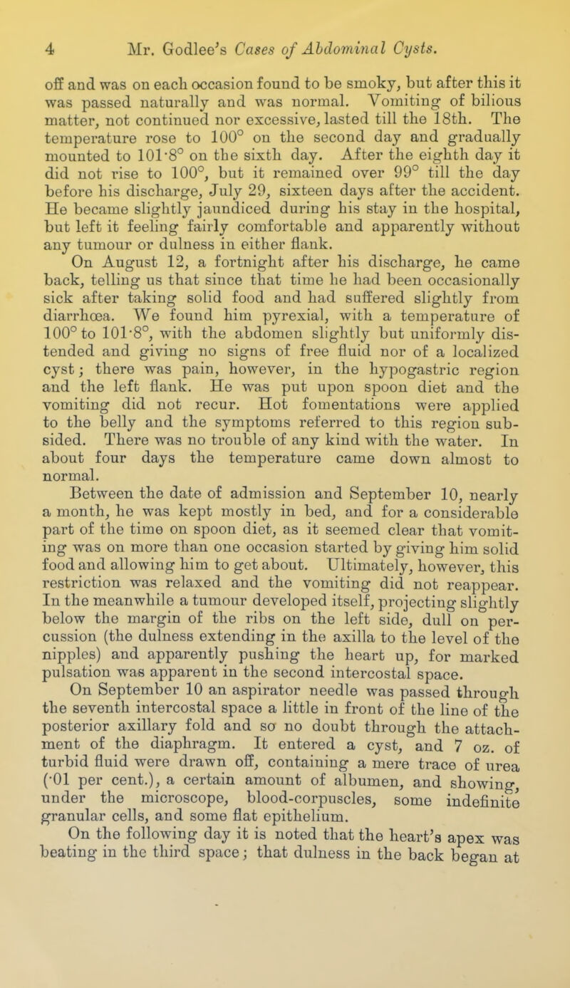 off and was on each occasion found to be smoky, but after this it was passed naturally and was normal. Vomiting of bilious matter, not continued nor excessive, lasted till the 18th. The temperature rose to 100° on the second day and gradually mounted to 101 8° on the sixth day. After the eighth day it did not rise to 100°, but it remained over 99° till the day before his discharge, July 29, sixteen days after the accident. He became slightly jaundiced during his stay in the hospital, but left it feeling fairly comfortable and apparently without any tumour or dulness in either flank. On August 12, a fortnight after his discharge, he came back, telling us that since that time he had been occasionally sick after taking solid food and had suffered slightly from diarrhoea. We found him pyrexial, with a temperature of 100° to 1018°, with the abdomen slightly but uniformly dis- tended and giving no signs of free fluid nor of a localized cyst; there was pain, however, in the hypogastric region and the left flank. He was put upon spoon diet and the vomiting did not recur. Hot fomentations were applied to the belly and the symptoms referred to this region sub- sided. There was no trouble of any kind with the water. In about four days the temperature came down almost to normal. Between the date of admission and September 10, nearly a month, he was kept mostly in bed, and for a considerable part of the time on spoon diet, as it seemed clear that vomit- ing was on more than one occasion started by giving him solid food and allowing him to get about. Ultimately, however, this restriction was relaxed and the vomiting did not reappear. In the meanwhile a tumour developed itself, projecting slightly below the margin of the ribs on the left side, dull on per- cussion (the dulness extending in the axilla to the level of the nipples) and apparently pushing the heart up, for marked pulsation was apparent in the second intercostal space. On September 10 an aspirator needle was passed through the seventh intercostal space a little in front of the line of the posterior axillary fold and so no doubt through the attach- ment of the diaphragm. It entered a cyst, and 7 oz. of turbid fluid were drawn off, containing a mere trace of urea (•01 per cent.), a certain amount of albumen, and showing, under the microscope, blood-corpuscles, some indefinite granular cells, and some flat epithelium. On the following day it is noted that the heart's apex was beating in the third space; that dulness in the back began at