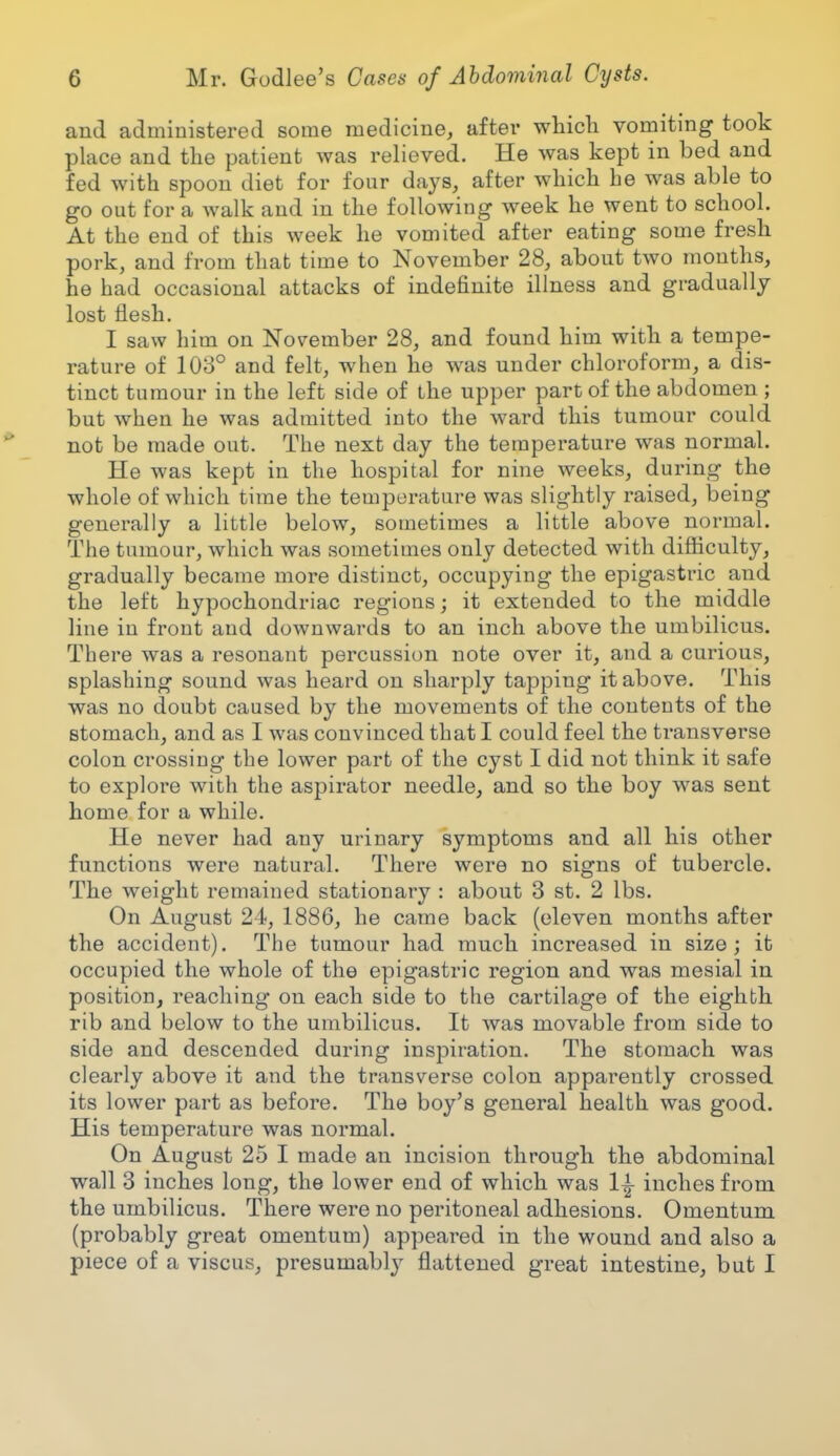 and administered some medicine, after which vomiting took place and the patient was relieved. He was kept in bed and fed with spoon diet for four days, after which he was able to go out for a walk and in the following week he went to school. At the end of this week he vomited after eating some fresh pork, and from that time to November 28, about two months, he had occasional attacks of indefinite illness and gradually lost flesh. I saw him on November 28, and found him with a tempe- rature of 103° and felt, when he was under chloroform, a dis- tinct tumour in the left side of the upper part of the abdomen ; but when he was admitted into the ward this tumour could not be made out. The next day the temperature was normal. He was kept in the hospital for nine weeks, during the whole of which time the temperature was slightly raised, being generally a little below, sometimes a little above normal. The tumour, which was sometimes only detected with difficulty, gradually became more distinct, occupying the epigastric and the left hypochondriac regions; it extended to the middle line in front and downwards to an inch above the umbilicus. There was a resonant percussion note over it, and a curious, splashing sound was heard on sharply tapping it above. This was no doubt caused by the movements of the contents of the stomach, and as I was convinced that I could feel the transverse colon crossing the lower part of the cyst I did not think it safe to explore with the aspirator needle, and so the boy was sent home for a while. He never had any urinary symptoms and all his other functions were natural. There were no signs of tubercle. The weight remained stationary : about 3 st. 2 lbs. On August 24, 1886, he came back (eleven months after the accident). The tumour had much increased in size; it occupied the whole of the epigastric region and was mesial in position, reaching on each side to the cartilage of the eighth rib and below to the umbilicus. It was movable from side to side and descended during inspiration. The stomach was clearly above it and the transverse colon apparently crossed its lower part as before. The boy's general health was good. His temperature was normal. On August 25 I made an incision through the abdominal wall 3 inches long, the lower end of which was 1± inches from the umbilicus. There were no peritoneal adhesions. Omentum (probably great omentum) appeared in the wound and also a piece of a viscus, presumably flattened great intestine, but I