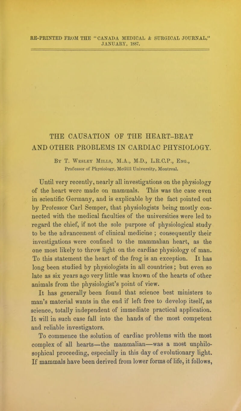 RE-PRINTED FROM THE CANADA MEDICAL <fe SURGICAL JOURNAL, JANUARY, 1887. THE CAUSATION OF THE HEART-BEAT AND OTHER PROBLEMS IN CARDIAC PHYSIOLOGY. By T. Wesley Mills, M.A., M.D., L.R.C.P., Eng., Professor of Physiology, McGill University, Montreal. Until very recently, nearly all investigations on the physiology of the heart were made on mammals. This was the case even in scientific Germany, and is explicable by the fact pointed out by Professor Carl Semper, that physiologists being mostly con- nected with the medical faculties of the universities were led to regard the chief, if not the sole purpose of physiological study to be the advancement of clinical medicine ; consequently their investigations were confined to the mammalian heart, as the one most likely to throw light on the cardiac physiology of man. To this statement the heart of the frog is an exception. It has long been studied by physiologists in all countries; but even so late as six years ago very little was known of the hearts of other animals from the physiologist's point of view. It has generally been found that science best ministers to man's material wants in the end if left free to develop itself, as science, totally independent of immediate practical application. It will in such case fall into the hands of the most competent and reliable investigators. To commence the solution of cardiac problems with the most complex of all hearts—the mammalian—was a most unphilo- sophical proceeding, especially in this day of evolutionary light. If mammals have been derived from lower forms of life, it follows,