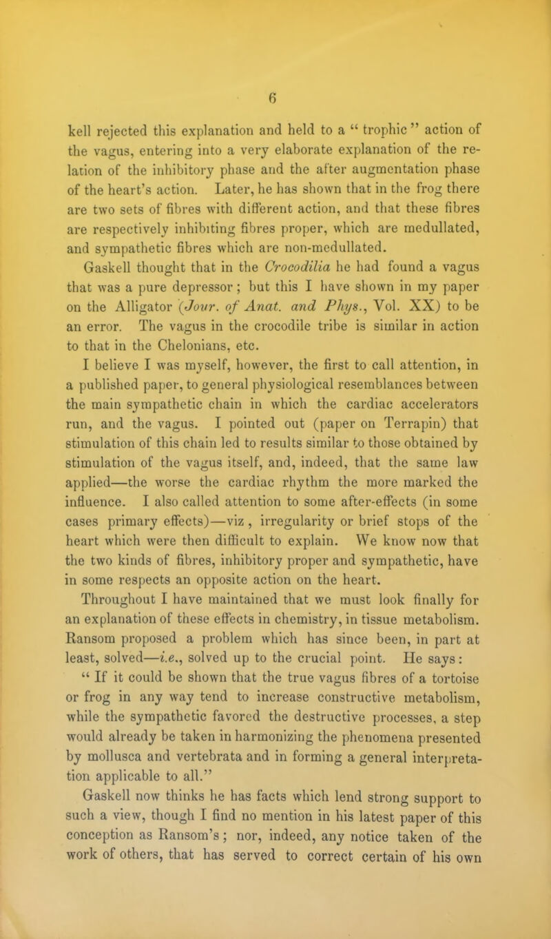 kell rejected this explanation and held to a  trophic  action of the vagus, entering into a very elaborate explanation of the re- lation of the inhibitory phase and the after augmentation phase of the heart's action. Later, he has shown that in the frog there are two sets of fibres with different action, and that these fibres are respectively inhibiting fibres proper, which are medullated, and sympathetic fibres which are non-medullated. Gaskell thought that in the Crocodilia he had found a vagus that was a pure depressor; but this I have shown in my paper on the Alligator (Jovr. of Anat. and Phys., Vol. XX) to be an error. The vagus in the crocodile tribe is similar in action to that in the Chelonians, etc. I believe I was myself, however, the first to call attention, in a published paper, to general physiological resemblances between the main sympathetic chain in which the cardiac accelerators run, and the vagus. I pointed out (paper on Terrapin) that stimulation of this chain led to results similar to those obtained by stimulation of the vagus itself, and, indeed, that the same law applied—the worse the cardiac rhythm the more marked the influence. I also called attention to some after-effects (in some cases primary effects)—viz, irregularity or brief stops of the heart which were then difficult to explain. We know now that the two kinds of fibres, inhibitory proper and sympathetic, have in some respects an opposite action on the heart. Throughout I have maintained that we must look finally for an explanation of these effects in chemistry, in tissue metabolism. Ransom proposed a problem which has since been, in part at least, solved—i.e., solved up to the crucial point. He says:  If it could be shown that the true vagus fibres of a tortoise or frog in any way tend to increase constructive metabolism, while the sympathetic favored the destructive processes, a step would already be taken in harmonizing the phenomena presented by mollusca and vertebrata and in forming a general interpreta- tion applicable to all. Gaskell now thinks he has facts which lend strong support to such a view, though I find no mention in his latest paper of this conception as Ransom's; nor, indeed, any notice taken of the work of others, that has served to correct certain of his own