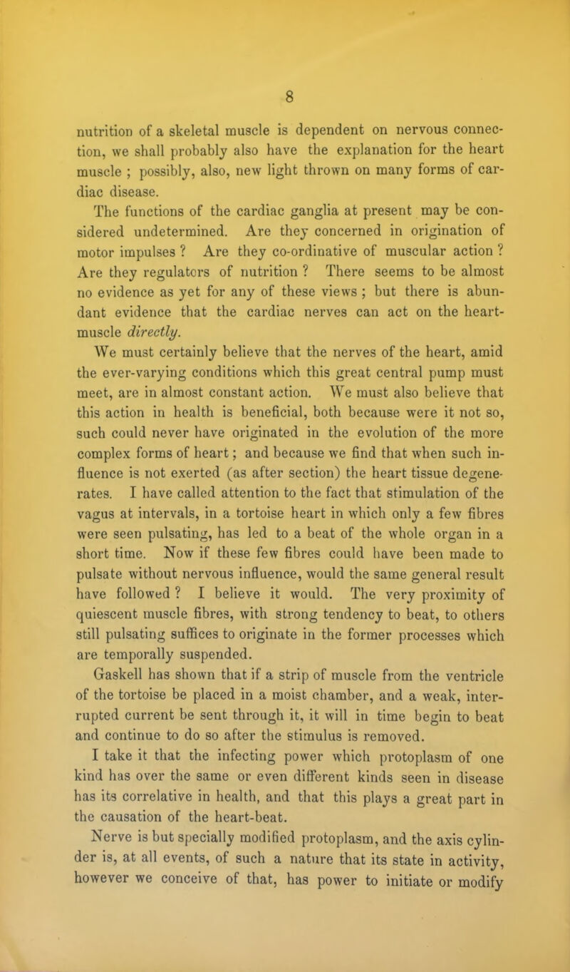 nutrition of a skeletal muscle is dependent on nervous connec- tion, we shall probably also have the explanation for the heart muscle ; possibly, also, new light thrown on many forms of car- diac disease. The functions of the cardiac ganglia at present may be con- sidered undetermined. Are they concerned in origination of motor impulses ? Are they co-ordinative of muscular action ? Are they regulators of nutrition ? There seems to be almost no evidence as yet for any of these views ; but there is abun- dant evidence that the cardiac nerves can act on the heart- muscle directly. We must certainly believe that the nerves of the heart, amid the ever-varying conditions which this great central pump must meet, are in almost constant action. We must also believe that this action in health is beneficial, both because were it not so, such could never have originated in the evolution of the more complex forms of heart; and because we find that when such in- fluence is not exerted (as after section) the heart tissue degene- rates. I have called attention to the fact that stimulation of the vagus at intervals, in a tortoise heart in which only a few fibres were seen pulsating, has led to a beat of the whole organ in a short time. Now if these few fibres could have been made to pulsate without nervous influence, would the same general result have followed ? I believe it would. The very proximity of quiescent muscle fibres, with strong tendency to beat, to others still pulsating suffices to originate in the former processes which are temporally suspended. Gaskell has shown that if a strip of muscle from the ventricle of the tortoise be placed in a moist chamber, and a weak, inter- rupted current be sent through it, it will in time begin to beat and continue to do so after the stimulus is removed. I take it that the infecting power which protoplasm of one kind has over the same or even different kinds seen in disease has its correlative in health, and that this plays a great part in the causation of the heart-beat. Nerve is but specially modified protoplasm, and the axis cylin- der is, at all events, of such a nature that its state in activity, however we conceive of that, has power to initiate or modify