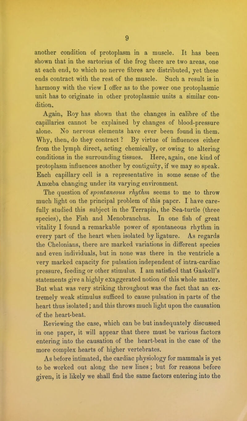 another condition of protoplasm in a muscle. It has been shown that in the sartorius of the frog there are two areas, one at each end, to which no nerve fibres are distributed, yet these ends contract with the rest of the muscle. Such a result is in harmony with the view I offer as to the power one protoplasmic unit has to originate in other protoplasmic units a similar con- dition. Again, Roy has shown that the changes in calibre of the capillaries cannot be explained by changes of blood-pressure alone. No nervous elements have ever been found in them. Why, then, do they contract ? By virtue of influences either from the lymph direct, acting chemically, or owing to altering conditions in the surrounding tissues. Here, again, one kind of protoplasm influences another by contiguity, if we may so speak. Each capillary cell is a representative in some sense of the Amoeba changing under its varying environment. The question of spontaneous rhythm seems to me to throw much light on the principal problem of this paper. I have care- fully studied this subject in the Terrapin, the Sea-turtle (three species), the Fish and Menobranchus. In one fish of great vitality I found a remarkable power of spontaneous rhythm in every part of the heart when isolated by ligature. As regards the Chelonians, there are marked variations in different species and even individuals, but in none was there in the ventricle a very marked capacity for pulsation independent of intra-cardiac pressure, feeding or other stimulus. I am satisfied that Gaskell's statements give a highly exaggerated notion of this whole matter. But what was very striking throughout was the fact that an ex- tremely weak stimulus sufficed to cause pulsation in parts of the heart thus isolated; and this throws much light upon the causation of the heart-beat. Reviewing the case, which can be but inadequately discussed in one paper, it will appear that there must be various factors entering into the causation of the heart-beat in the case of the more complex hearts of higher vertebrates. As before intimated, the cardiac physiology for mammals is yet to be worked out along the new lines ; but for reasons before given, it is likely we shall find the same factors entering into the