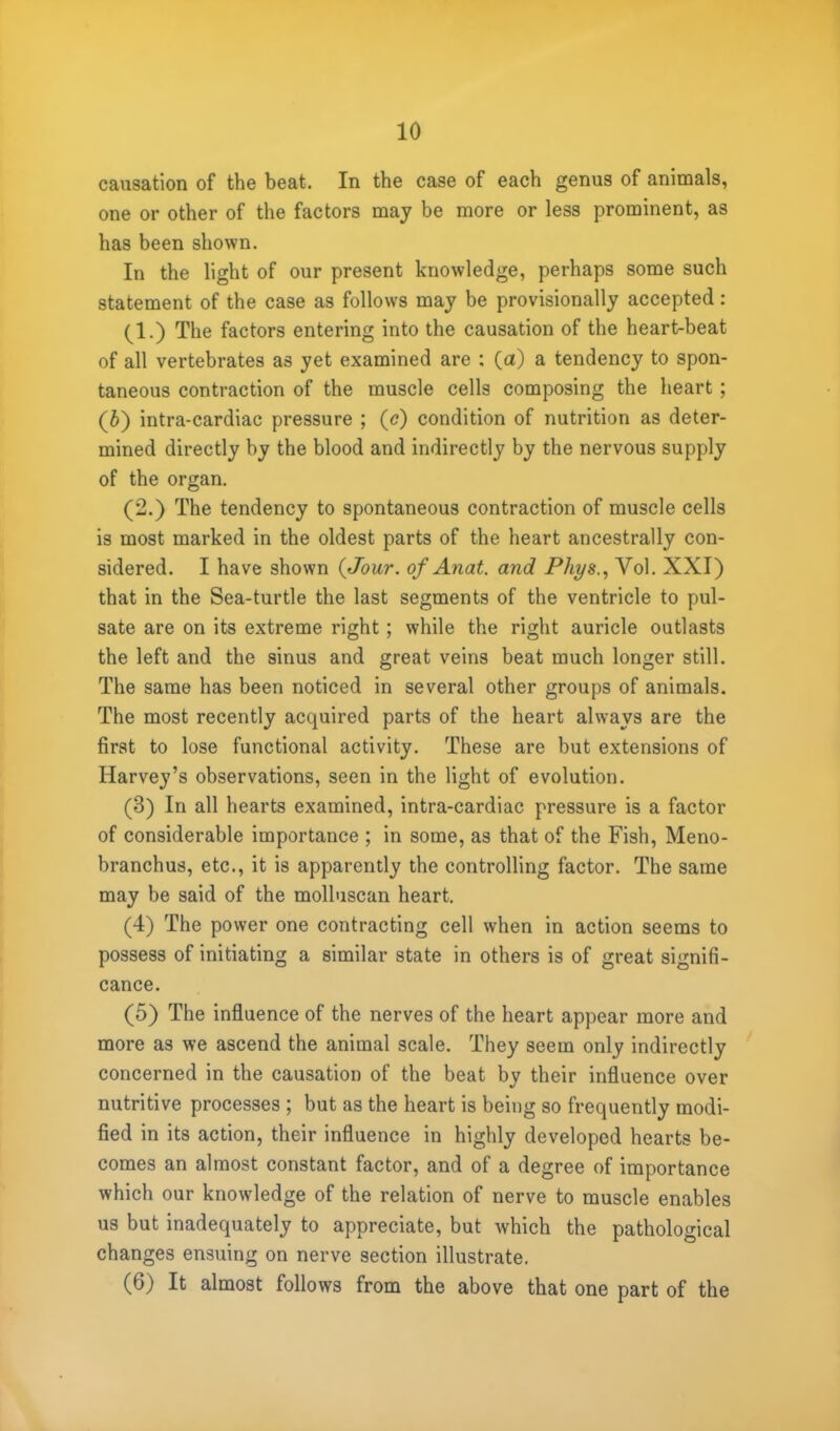 causation of the beat. In the case of each genus of animals, one or other of the factors may be more or less prominent, as has been shown. In the light of our present knowledge, perhaps some such statement of the case as follows may be provisionally accepted: (1.) The factors entering into the causation of the heart-beat of all vertebrates as yet examined are : (a) a tendency to spon- taneous contraction of the muscle cells composing the heart ; (6) intra-cardiac pressure ; (c) condition of nutrition as deter- mined directly by the blood and indirectly by the nervous supply of the organ. (2.) The tendency to spontaneous contraction of muscle cells is most marked in the oldest parts of the heart ancestrally con- sidered. I have shown {Jour, of Anat. and Phys., Vol. XXI) that in the Sea-turtle the last segments of the ventricle to pul- sate are on its extreme right ; while the right auricle outlasts the left and the sinus and great veins beat much longer still. The same has been noticed in several other groups of animals. The most recently acquired parts of the heart always are the first to lose functional activity. These are but extensions of Harvey's observations, seen in the light of evolution. (3) In all hearts examined, intra-cardiac pressure is a factor of considerable importance ; in some, as that of the Fish, Meno- branchus, etc., it is apparently the controlling factor. The same may be said of the molluscan heart. (4) The power one contracting cell when in action seems to possess of initiating a similar state in others is of great signifi- cance. (5) The influence of the nerves of the heart appear more and more as we ascend the animal scale. They seem only indirectly concerned in the causation of the beat by their influence over nutritive processes ; but as the heart is being so frequently modi- fied in its action, their influence in highly developed hearts be- comes an almost constant factor, and of a degree of importance which our knowledge of the relation of nerve to muscle enables us but inadequately to appreciate, but which the pathological changes ensuing on nerve section illustrate. (6) It almost follows from the above that one part of the