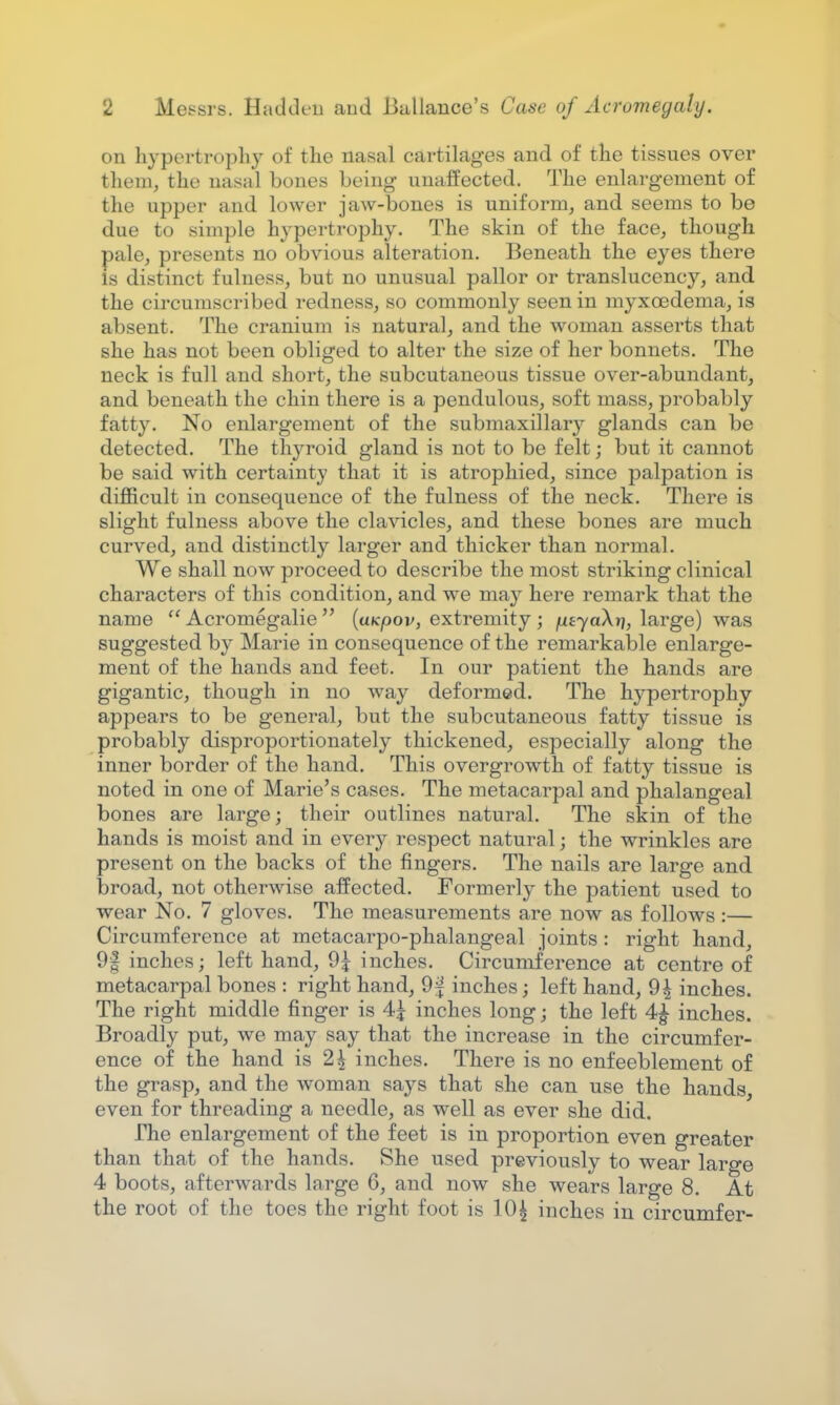 on hypertrophy of the nasal cartilages and of the tissues over them, the nasal bones being unaffected. The enlargement of the upper and lower jaw-bones is uniform, and seems to be due to simple hypertrophy. The skin of the face, though pale, presents no obvious alteration. Beneath the eyes there Is distinct fulness, but no unusual pallor or translucency, and the circumscribed redness, so commonly seen in myxcedema, is absent. The cranium is natural, and the woman asserts that she has not been obliged to alter the size of her bonnets. The neck is full and short, the subcutaneous tissue over-abundant, and beneath the chin there is a pendulous, soft mass, probably fatty. No enlargement of the submaxillary glands can be detected. The thyroid gland is not to be felt; but it cannot be said with certainty that it is atrophied, since palpation is difficult in consequence of the fulness of the neck. There is slight fulness above the clavicles, and these bones are much curved, and distinctly larger and thicker than normal. We shall now proceed to describe the most striking clinical characters of this condition, and we may here remark that the name  Acromegalic  (uKpov, extremity ; /uLtyaXr), large) was suggested by Marie in consequence of the remarkable enlarge- ment of the hands and feet. In our patient the hands are gigantic, though in no way deformed. The hypertrophy appears to be general, but the subcutaneous fatty tissue is probably disproportionately thickened, especially along the inner border of the hand. This overgrowth of fatty tissue is noted in one of Marie's cases. The metacarpal and phalangeal bones are large; their outlines natural. The skin of the hands is moist and in every respect natural; the wrinkles are present on the backs of the fingers. The nails are large and broad, not otherwise affected. Formerly the patient used to wear No. 7 gloves. The measurements are now as follows :— Circumference at metacarpophalangeal joints : right hand, 9g inches; left hand, 9£ inches. Circumference at centre of metacarpal bones : right hand, 9^ inches; left hand, 9| inches. The right middle finger is 4£ inches long; the left 4| inches. Broadly put, we may say that the increase in the circumfer- ence of the hand is 2\ inches. There is no enfeeblement of the grasp, and the woman says that she can use the hands, even for threading a needle, as well as ever she did. The enlargement of the feet is in proportion even greater than that of the hands. She used previously to wear laro-e 4 boots, afterwards large 6, and now she wears large 8. At the root of the toes the right foot is 10£ inches in circumfer-