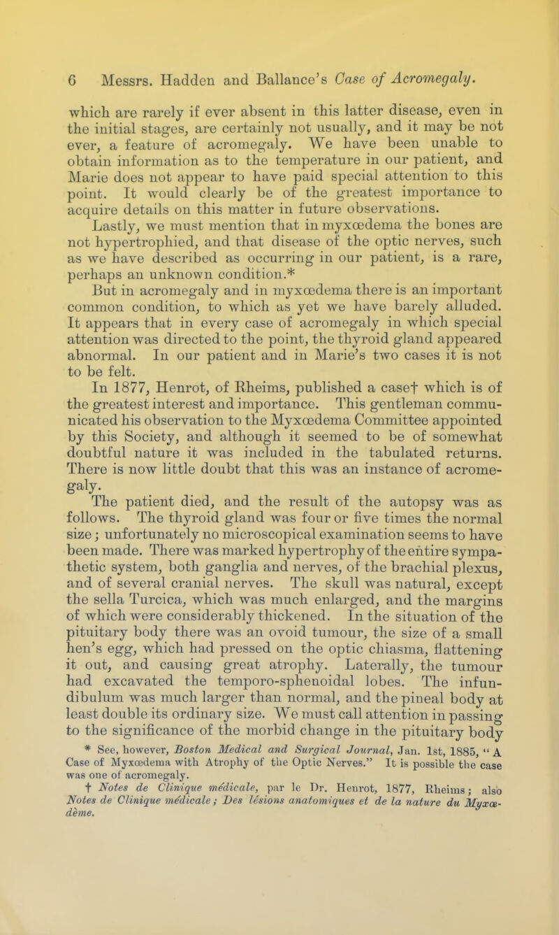 which are rarely if ever absent in this latter disease, even in the initial stages, are certainly not usually, and it may be not ever, a feature of acromegaly. We have been unable to obtain information as to the temperature in our patient, and Marie does not appear to have paid special attention to this point. It would clearly be of the greatest importance to acquire details on this matter in future observations. Lastly, we must mention that in myxcedema the bones are not hypertrophied, and that disease of the optic nerves, such as we have described as occurring in our patient, is a rare, perhaps an unknown condition.* But in acromegaly and in myxcedema there is an important common condition, to which as yet we have barely alluded. It appears that in every case of acromegaly in which special attention was directed to the point, the thyroid gland appeared abnormal. In our patient and in Marie's two cases it is not to be felt. In 1877, Henrot, of Rheims, published a casef which is of the greatest interest and importance. This gentleman commu- nicated his observation to the Myxcedema Committee appointed by this Society, and although it seemed to be of somewhat doubtful nature it was included in the tabulated returns. There is now little doubt that this was an instance of acrome- galy. The patient died, and the result of the autopsy was as follows. The thyroid gland was four or five times the normal size; unfortunately no microscopical examination seems to have been made. There was marked hypertrophy of the entire sympa- thetic system, both ganglia and nerves, of the brachial plexus, and of several cranial nerves. The skull was natural, except the sella Turcica, which was much enlarged, and the margins of which were considerably thickened. In the situation of the pituitary body there was an ovoid tumour, the size of a small hen's egg, which had pressed on the optic chiasma, flattening it out, and causing great atrophy. Laterally, the tumour had excavated the temporo-sphenoidal lobes. The infun- dibulum was much larger than normal, and the pineal body at least double its ordinary size. We must call attention in passing to the significance of the morbid change in the pituitary body * See, however, Boston Medical and Surgical Journal, Jan. 1st, 1885,  A Case of Myxcedema with Atrophy of the Optic Nerves. It is possible the case was one ot acromegaly. f Notes de Clinique medicale, par le Dr. Henrot, 1877, Rheims; also Notes de Clinique medicale ; Des lesions anafomiques et de la nature du Myxot- deme.